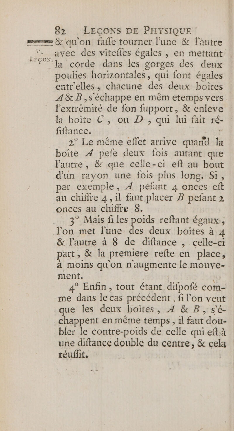 Ve LECON. avec des vitefles égales , en mettant la corde dans les gorges des deux poulies horizontales, qui font égales entr'elles, chacune des deux boîtes A&amp; B,s'échappe en mêm etemps vers l'extrèmité de fon fupport, &amp; enleve la boite C, ou D , qui lui fait ré- fiflance. | 2° Le même effet arrive quand Îa boite À pefe deux fois autant que l'autre, &amp; que celle-ci eft au bout d’un rayon une fois plus long. Si, par exemple, À peïant 4 onces eft au chifire 4, il faut placer B pefant 2 onces au chiffre 8. 3° Mais files poids reftant égaux, &amp; l’autre à 8 de diftance , celle-ci part, &amp; la premiere refte en place, à moins qu'on n'augmente le mouve- ment. | no 4° Enfin, tout étant difpofé com- me dans le cas précédent, fi l’on veut chappent en même temps, 1l faut dou- bler le contre-poids de celle qui eftà une diftance double du centre, &amp; cela réuflit.