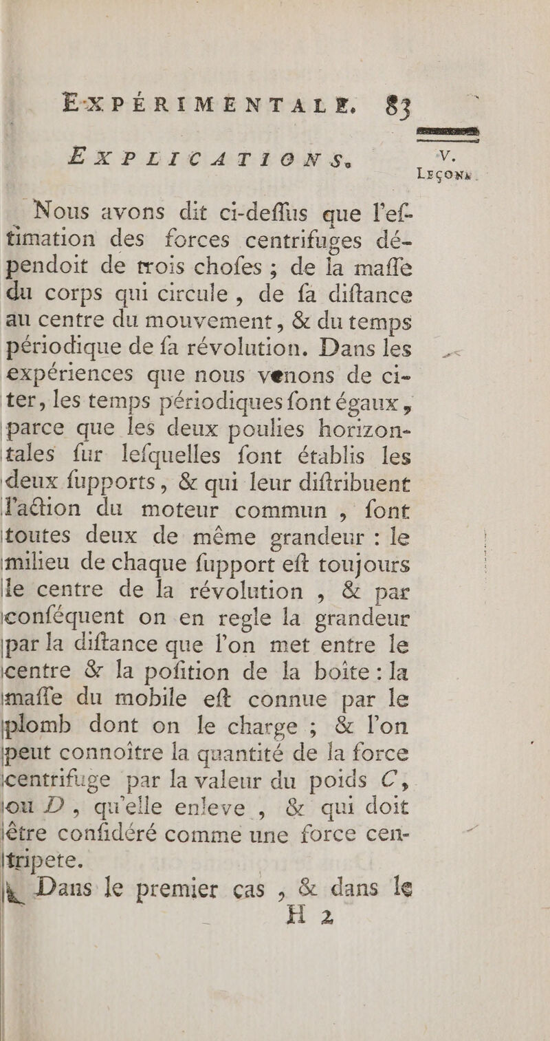 | EXPEICATIONS ie LEçons. Nous avons dit ci-deffus que l'ef- timation des forces centrifuges dé- pendoit de trois chofes ; de la mañle du corps qui circule , de fa diftance au centre du mouvement, &amp; du temps périodique de fa révolution. Dans les expériences que nous venons de ci- ter, les temps périodiques font égaux, parce que les deux poulies horizon- tales fur lefquelles font établis les deux fupports, &amp; qui leur diftribuent lation du moteur commun , font toutes deux de même grandeur : le milieu de chaque fupport eft toujours le centre de la révolution , &amp; par conféquent on en regle la grandeur par la diftance que l’on met entre le centre &amp; la potion de la boite: la mmafle du mobile eft connue par le plomb dont on le charge ; &amp; l’on peut connoitre la quantité de la force centrifuge par la valeur du poids ©, lou D , qu'elle enleve , &amp; qui doit lêtre confidéré comme une force cen- fripete. &amp; Dans le premier cas as dans le 2 | |