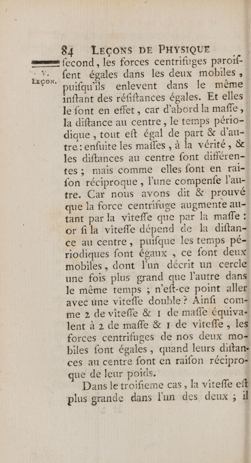 as fecond, les forces centrifuges paroiïf- os. fent égales dans les deux mobiles , F puifqu'ils enlevent dans le même inftant des réfiftances égales. Et elles le font en effet, car d’abord la mafñfe, la diftance au centre, le temps pério- dique , tout eft égal de part &amp; d'au- tre : enfuite les mañles , à la vérité, à les diftances au centre font différen- tes; mais comme elles font en rai- fon réciproque , l'une compenfe l'au- tre. Car nous avons dit &amp; prouvé que la force centrifuge augmente au- tant par la vitefle que par la maffe : or fila vitefle dépend de la diftan- ce au centre, puifque les temps pé- riodiques font éganx , ce font deux mobiles, dont l'un décrit un cercle une fois plus grand que l'autre dans le même temps ; n'eft-ce point aller avec une vitefle double? Ainfi com- me 2 de vitefle &amp; 1 de mafle équiva- lent à 2 de mafle &amp; 1 de vitefle, les forces centrifuges de nos deux mo biles font égales, quand leurs diftan- ces au centre font en raifon récipro= que de leur poids. Dans le troifieme cas, la viteffe ef plus grande dans l'un des deux ; 4