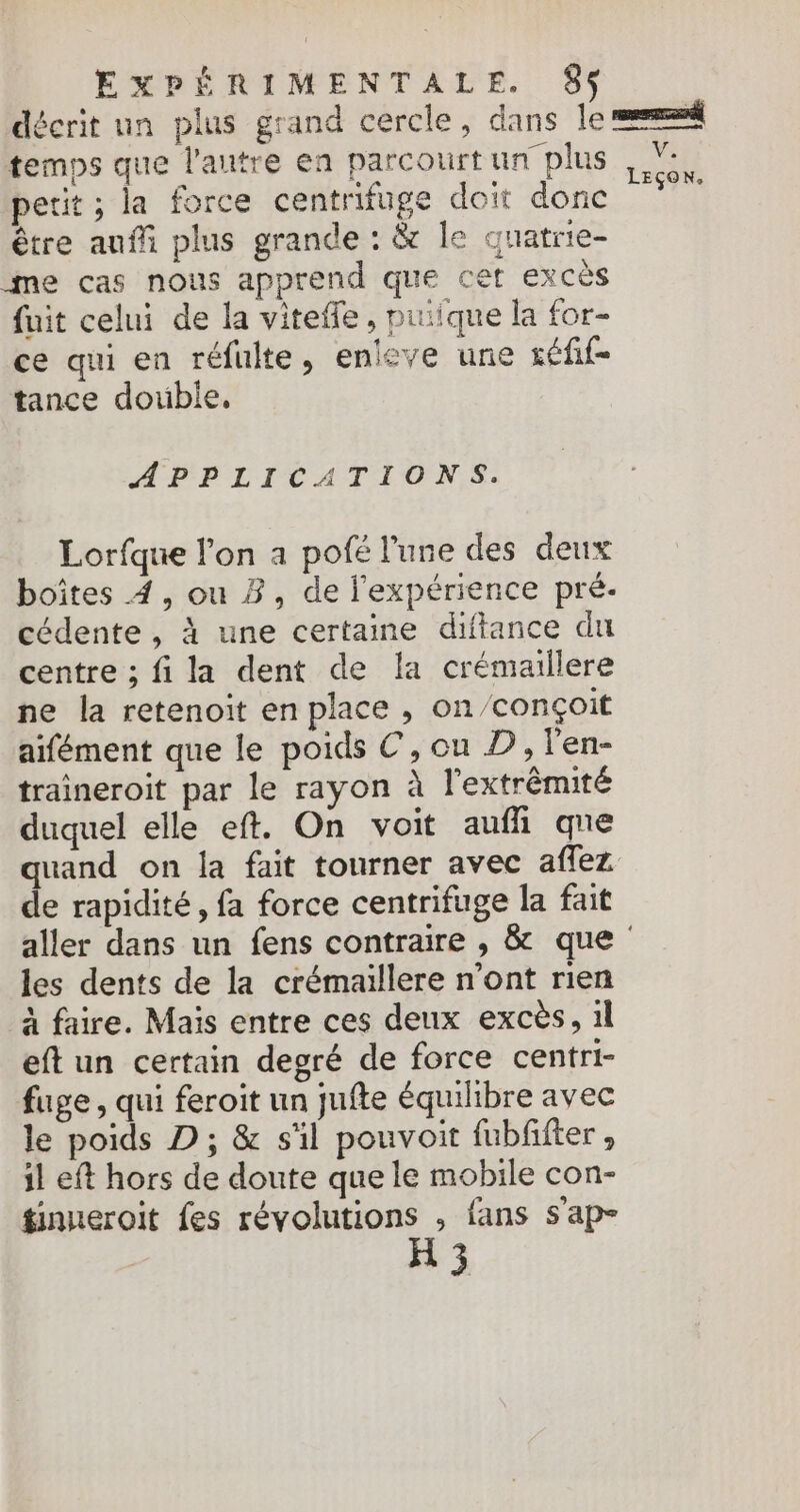 décrit un plus grand cercle, dans le =“ temps que l’autre en parcourt un plus 7, petit ; la force centrifuge doit donc dé être aufñi plus grande : &amp; le quatrie- me cas nous apprend que cet excès fuit celui de la vitefle, puiique la for- ce qui en réfulte, enleve une séfif- tance double, APPLICATIONS. Lorfque l'on a pofé l'une des deux boîtes 4, ou B, de l'expérience pré- cédente, à une certaine diftance du centre ; fi la dent de la crémaillere ne la retenoit en place , on/conçoit aifément que le poids €, on D, l'en- traineroit par le rayon à l'extrémité duquel elle eft. On voit aufh qne quand on la fait tourner avec affez de rapidité, fa force centrifuge la fait aller dans un fens contraire , &amp; que les dents de la crémaillere n’ont rien à faire. Maïs entre ces deux excès, 1l eft un certain degré de force centri- fuge, qui feroit un jufte équilibre avec le poids D ; &amp; s'il pouvoit fubfifter , il eft hors de doute que le mobile con- tinneroit fes révolutions ; fans s'ap- H 3