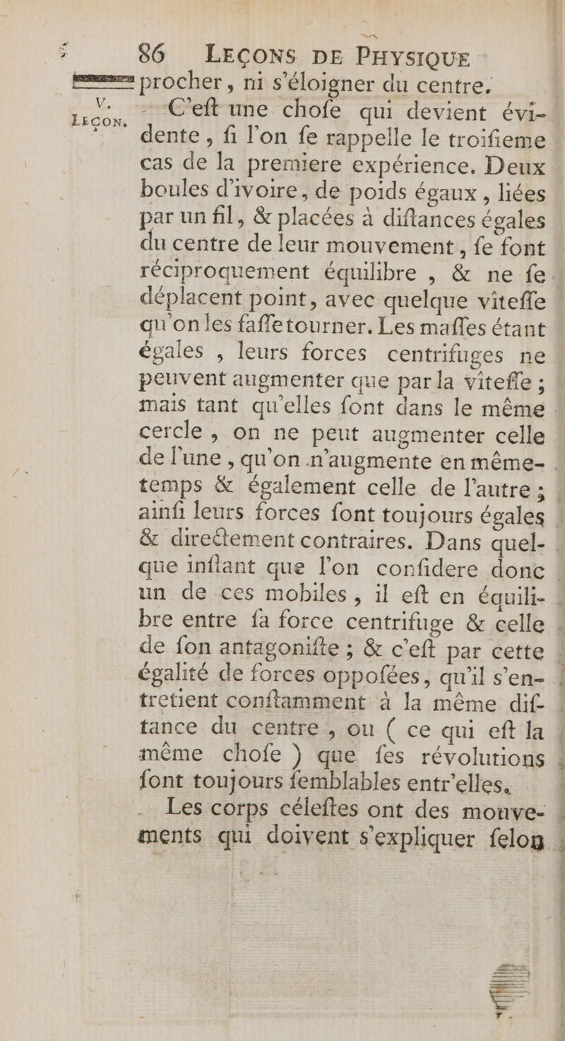 LAS V. LEcon. -.C'eft une chofe qui devient évi- dente , fi l'on fe rappelle le troifieme cas de la premiere expérience. Deux par un fil, &amp; placées à diflances égales réciproquement équilibre , &amp; ne fe. déplacent point, avec quelque viteffe qu'onles faffetourner. Les mafles étant égales , leurs forces centrifuges ne cercle , on ne peut augmenter celle égalité de forces oppofées, qu'il s’en- tance du centre , ou ( ce qui eft la même chofe ) que fes révolutions {ont toujours femblables entr'elles. Les corps céleftes ont des monve- jh |] “(l Al li