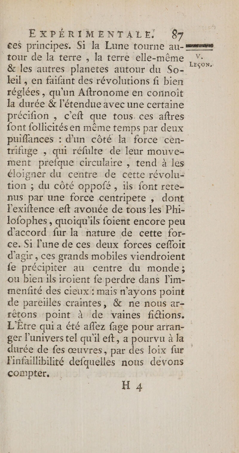 ces principes. S1 la Lune tourne au- ss tour de la terre , la terre elle-même LEÇON. &amp; les autres planetes autour du So- leil , en faifant des révolutions fi bien réglées, qu'un Affronome en connoît la durée &amp; l'étendue avec une certaine précifion , c'eft que tous. ces aftres font follicités en même temps par deux puiflances : d'un côté fa force cen- trfuge , qui réfulte de leur mouve- ment prefque circulaire , tend à les éloigner du centre de cette révolu- tion ; du côté oppofé , ils font rete- nus par une force centripete ; dont l'exiftence eft avouée de tous les Phi- lofophes , quoiqu’ils foient encore peu d'accord fur la nature de cette for- ce. Si l’une de ces deux forces cefloit d'agir , ces grands mobiles viendroient fe précipiter au centre du monde; ou bien ils iroient fe perdre dans l’im- menfité des cieux: mais n’ayons point de pareilles craintes, &amp; ne nous ar- rétons point à de vaines fidions. L'£tre qui a été aflez fage pour arran- ger l'univers tel qu'il eft, a pourvu à la durée de fes œuvres, par des loix far Pinfallibilité defquelles nous devons compter. H 4