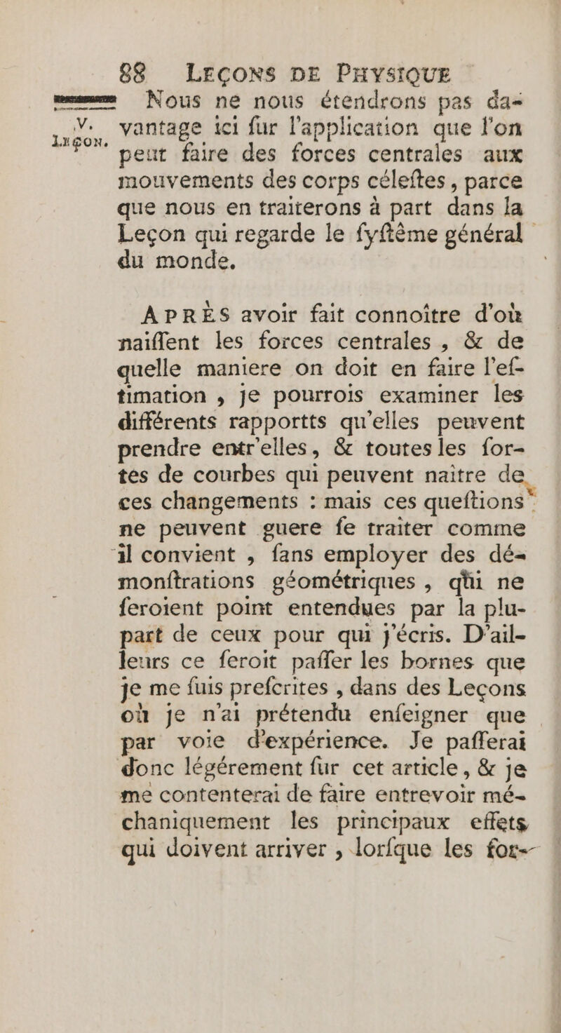 peut faire des forces centrales aux mouvements des corps céleftes, parce que nous en traiterons à part dans la Leçon qui regarde le fyflème général du monde, | APRÈS avoir fait connoître d'où naïflent les forces centrales , &amp; de quelle maniere on doit en faire l’ef- timation , Je pourrois examiner les différents rapportts qu'elles peuvent prendre entr'elles, &amp; toutes les for- tes de courbes qui peuvent naître de ces changements : mais ces queftions ne peuvent guere fe traiter comme monftrations géométriques , qhi ne feroient point entendues par la plu- part de ceux pour qu j'écris. D’ail- leurs ce feroit pañler les bornes que je me fuis prefcrites , dans des Leçons où je n'ai prétendu enfeigner que par voie d'expérience. Je pañferai me contenterai de faire entrevoir mé- chaniquement les principaux effets qui doivent arriver , lorfque Les for--
