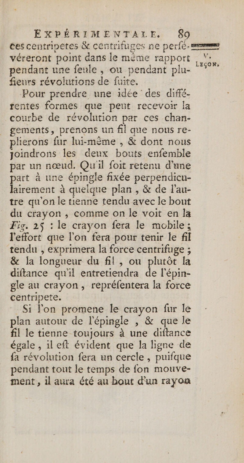 ces centripetes &amp; centrifuges ne perfe-=reme véreront point dans le même rapport pendant une feule, ou pendant plu- 7” fieurs révolutions de fuite. Pour prendre une idée des diffé- fentes formes que peut recevoir la courbe de révolution par ces chan- gements, prenons un fil que nous re- plierons fur lui-même , &amp; dont nous joindrons les deux bouts enfemble par un nœud. Qu'il foit retenu d’une part à une épingle fixée perpendicu- lairement à quelque plan , &amp; de l’au- tre qu'on le tienne tendu avec le bout du crayon , comme on le voit en la Fig. 25 : le crayon fera le mobile ; l'effort que l’on fera pour tenir le fil tendu , exprimera la force centrifuge ; &amp; la longueur du fil, ou plutôt la diftance qu'il entretiendra de l'épin- gle au crayon, repréfentera la force cenfripete. Si l’on promene le crayon fur le plan autour de l'épingle , &amp; que le fil le tienne toujours à une diftance égale , il eff évident que la ligne de fa révolution fera un cercle, puifque pendant tout le temps de fon mouve- ment, 1l aura été au bout d'un rayon
