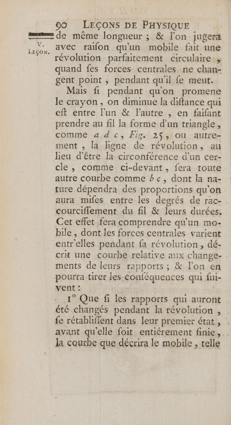 V. LEÇON. avec rafon qu'un mobile fait une révolution parfaitement circulaire. , quand fes forces centrales ne chan- gent point , pendant qu'il fe meut.. Mais fi pendant qu'on promene le crayon, on diminue la diftance qui eft entre l’un &amp; l’autre , en faifant prendre au fil la forme d’un triangle, comme a dc, Fig. 2$, ou autre- ment , la hHgne de révolution, au heu d’être la circonférence d’un cer- cle, comme ci-devant, fera toute autre courbe comme bc, dont la na- ture dépendra des proportions qu’on aura miles entre les degrés de rac- courciflement du fil &amp; leurs durées, Cet effet fera comprendre qu'un mo- bile , dont les forces centrales varient entrelles pendant fa révolution , dé- crit une courbe relative aux change- ments de leurs rapports ; &amp; l'on en pourra tirer les conféquences qui fui- vent : 1° Que fi les rapports qui auront été changés pendant la révolution , fe rétabliflent dans leur premier état , | avant qu'elle foit entiérement finie, la courhe que décrira le mobile , telle