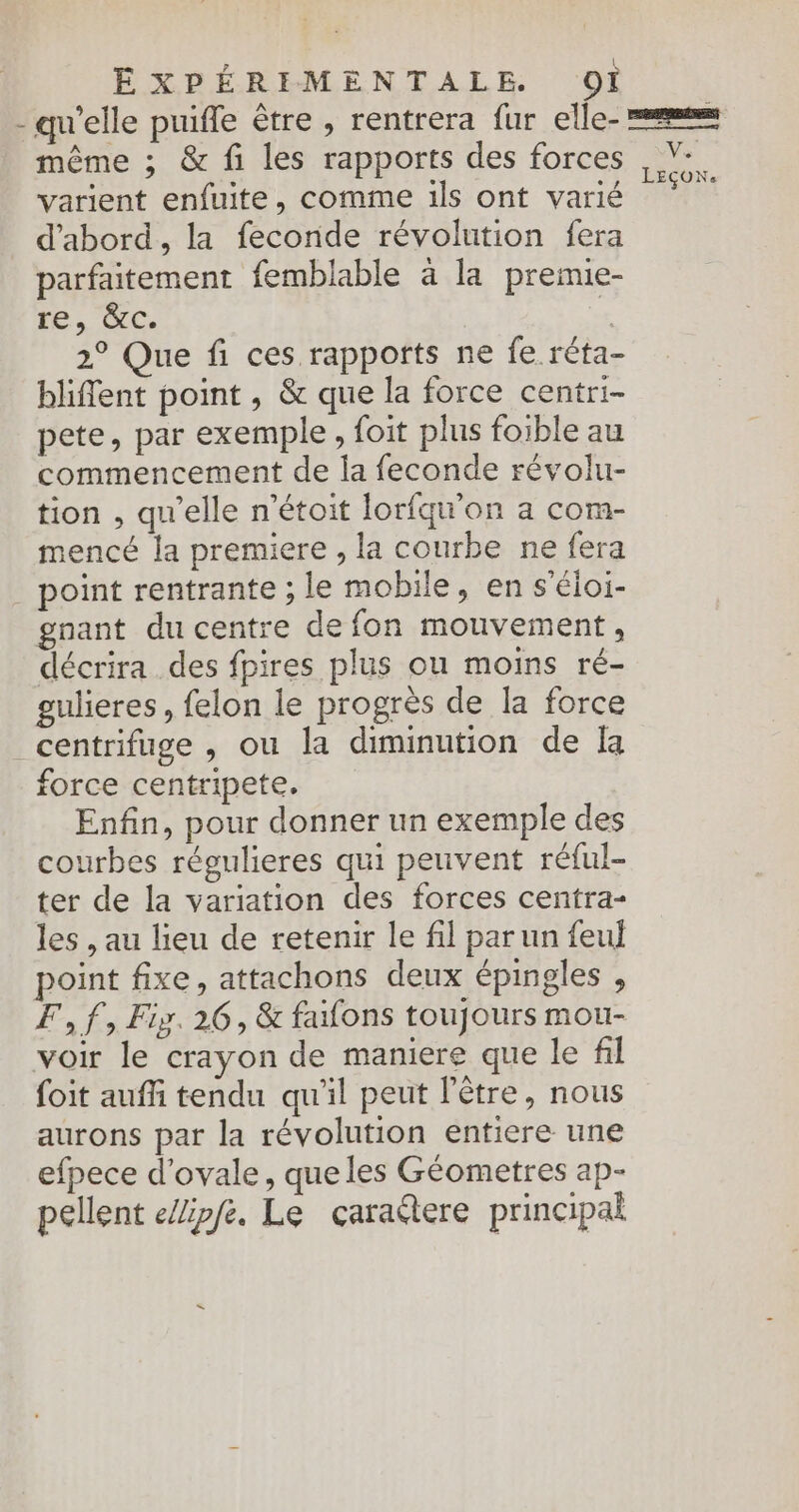- qu'elle puifle être , rentrera fur elle- = même ; &amp; fi les rapports des forces ,%. varient enfuite, comme ils ont varié Ho Li d'abord, la feconde révolution fera parfaitement femblable à la premie- re, &amp;c. £ 2° Que fi ces rapports ne fe réta- bliffent point, &amp; que la force centri- pete, par exemple, foit plus foible au commencement de la feconde révolu- tion , qu'elle n’étoit lorfqu'on a com- mencé la premiere , la courbe ne fera _ point rentrante ; le mobile, en s’éloi- gnant du centre de fon mouvement, décrira des fpires plus ou moins ré- gulieres, felon le progrès de la force centrifuge , ou la diminution de fa force centripete. Enfin, pour donner un exemple des courbes régulieres qui peuvent réful- ter de la variation des forces centra- les , au lieu de retenir le fil par un feul point fixe, attachons deux épingles , F, f, Fig. 26, &amp; fafons toujours mou- voir le crayon de maniere que le fil foit auffi tendu qu'il peut l'être, nous aurons par la révolution entiere une efpece d'ovale, que les Géometres ap- pellent eZipfe, Le caraere principal