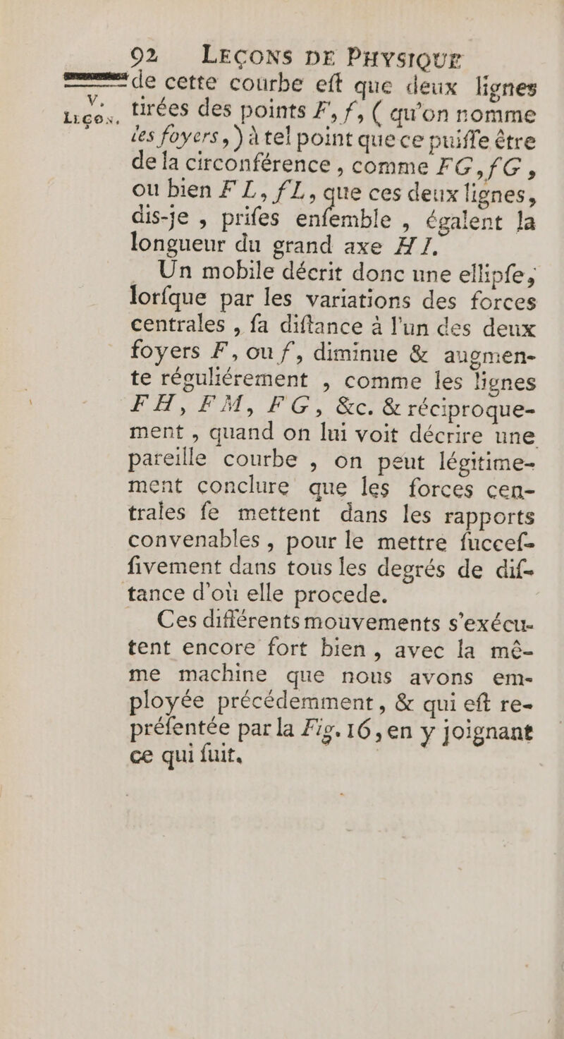 Licox, de cette courbe eft que deux lignes tirées des points F', f, ( qu'on romme les foyers, ) à tel point que ce puiffe être de fa circonférence , comme FG,fG; ou bien FL, fL, que ces deux lignes, dis-je , prifes Ste » égalent Ja longueur du grand axe A1. Un mobile décrit donc une ellipfe, lorfque par les variations des forces centrales , fa diftance à l'un des deux foyers F, ouf, diminue &amp; angmen- te réguliérement ,| comme les Hgnes FH, FM, FG, &amp;c &amp; réciproque- ment , quand on lui voit décrire une pareille courbe , on peut légitime- ment conclure que les forces cen- trales fe mettent dans les rapports convenables , pour le mettre fuccef- fivement dans tous les degrés de dif- tance d'où elle procede. Ces différents mouvements s'exécu- tent encore fort bien, avec la mê- me machine que nous avons em- ployée précédemment, &amp; qui eft re- préfentée par la Fig. 16, en y joignant ce qui fuit.