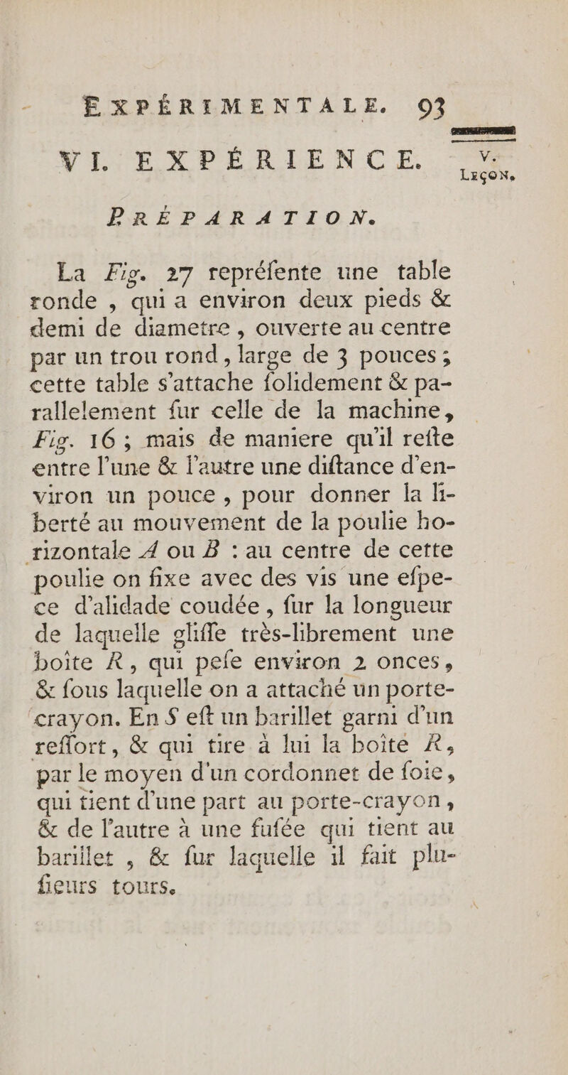 VI EXPÉRIENCE. ke LEçoN. PRÉPARATION. La Fig. 27 repréfente une table ronde , qui a environ deux pieds &amp; demi de diametre , ouverte au centre par un trou rond , large de 3 pouces; cette table s'attache folidement &amp; pa- rallelement fur celle de la machine, Fig. 16 ; mais de maniere qu'il reîte entre l’une &amp; lautre une diftance d'en- viron un pouce, pour donner la li- berté au mouvement de la poulie ho- rizontale 4 ou B : au centre de cette poulie on fixe avec des vis une efpe- ce d’alidade coudée , fur la longueur de laquelle glifle très-librement une boîte À, qui pefe environ 2 onces, &amp; fous laquelle on a attaché un porte- crayon. EnS eft un barillet garni d'un reflort, &amp; qui tire à lui la boite À, par le moyen d'un cordonnet de {oie, qui tient d'une part au porte-crayon, &amp; de l’autre à une fufée qui tient au barillet , &amp; fur laquelle 1l fait plu- fieurs tours.