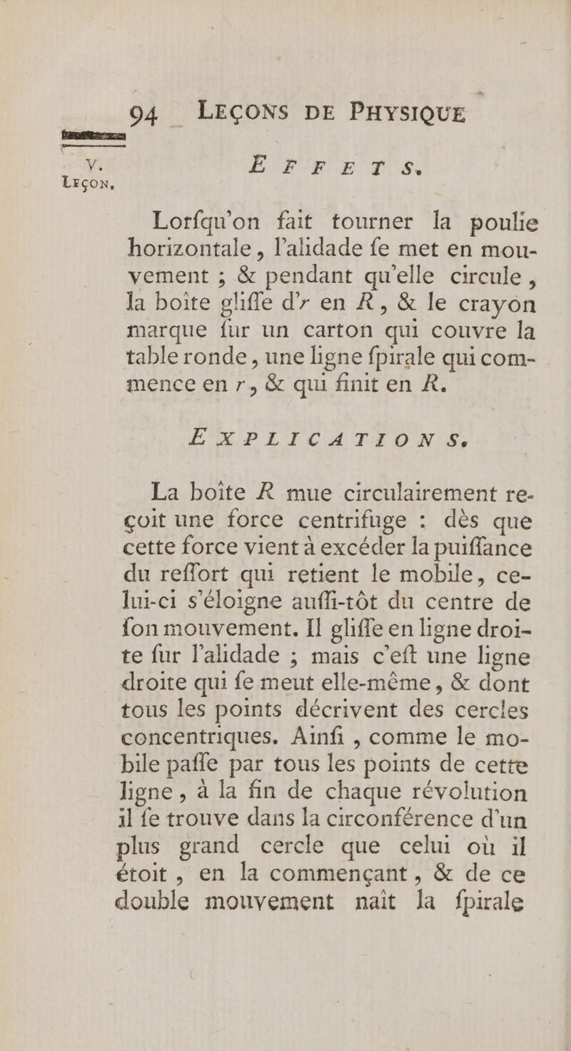 L'ENTENTE Lorfqu'on fait tourner la poulie horizontale , l’ahdade fe met en mou- vement ; &amp; pendant qu'elle circule, la boite glifle d’7 en À, &amp; le crayon marque fur un carton qui couvre la table ronde, une ligne fpirale qui com- mence en r, &amp; qui finit en À. EPLICUTIONS, La boîte À mue circulairement re- çoit une force centrifuge : dès que cette force vient à excéder la puiffance du reffort qui retient le mobile, ce- lui-c1 s'éloigne auffi-tôt du centre de fon mouvement. Il glifle en ligne droi- te fur l'aldade ; mais c’eft une ligne droite qui fe meut elle-même, &amp; dont tous les points décrivent des cercles concentriques. Ainfi , comme le mo- bile pañle par tous les points de cette ligne , à la fin de chaque révolution il fe trouve dans la circonférence d'un plus grand cercle que celui où il étoit, en la commençant, &amp; de ce double mouvement nait la fpirale