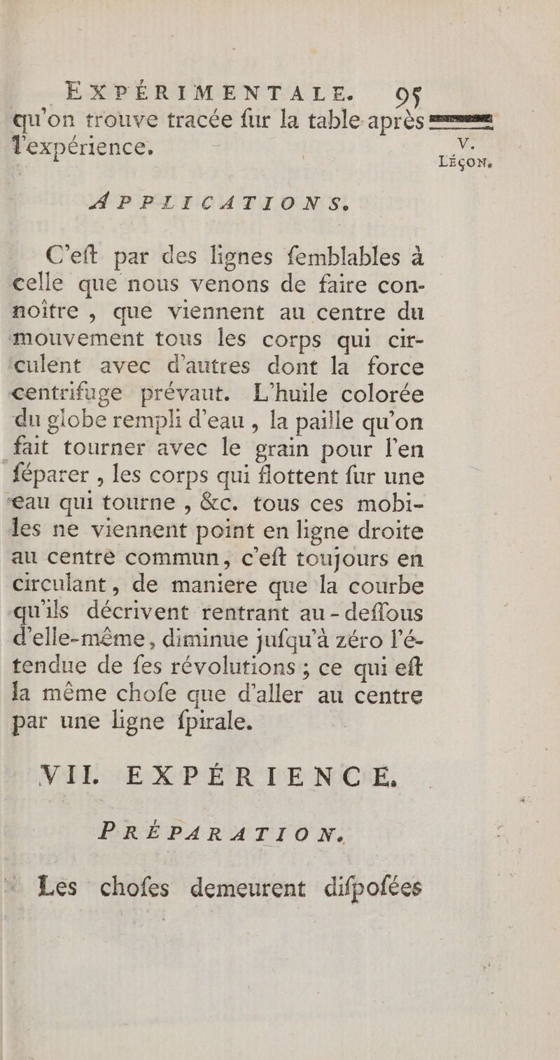 qu'on trouve tracée fur la table après mm ; TS | Ve l'expérience. | LÉÇON. APPLICATIONS. C’eft par des lignes femblables à celle que nous venons de faire con-_ noitre , que viennent au centre du mouvement tous les corps qui cir- culent avec d’autres dont la force centrifuge prévaut. L'huile colorée du globe rempli d'eau , la paille qu'on fait tourner avec le grain pour l'en féparer , les corps qui flottent fur une au qui tourne , &c. tous ces mobi- les ne viennent point en ligne droite au centre commun, c'eft toujours en circulant, de maniere que la courbe quils décrivent rentrant au - deffous d'elle-même, diminue jufqu’à zéro l’é- tendue de fes révolutions ; ce qui eft la même chofe que d'aller au centre par une ligne fpirale. VIL EXPÉRIENCE, PRÉPARATION. Les chofes demeurent difpofées