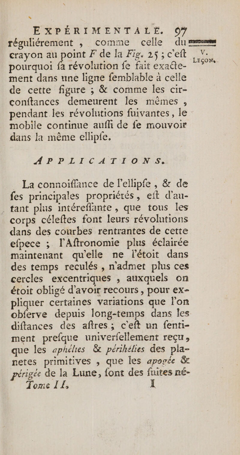 “ EXPÉRIMENTALE. 0# crayon au der F de la Fig. 25 ; c'eft pourquoi fa révolution fe fait exaûte- ment dans une ligne femblable à celle de cette figure ; & comme les cir- conftances demeurent Îles mêmes , pendant les révolutions fuivantes, le mobile continue aufli de fe mouvoir dans la même ellipfe. APPLICATIONS. La connoiffance de l'ellipfe , & de fes principales propriérés, eft d’au- tant plus intéreflante , que tous les corps céleftes font leurs révolutions dans des courbes rentrantes de cette efpece ; lAffronomie plus éclairée maintenant quelle ne létoit dans des temps reculés , n'admet plus ces cercles excentriques , auxquels on étoit obligé d’avoir recours , pour ex- pliquer certaines variations que l'on diffances des aftres ; c’eft un fenti- ment prefque univerfellement reçu, que les æphélies & périhélies des pla- netes primitives , que les apogée & périgée de la Lune, font des fuites né- Tome IE I V. LEÇONS.