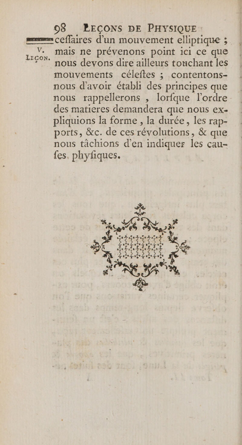 mais ne prévenons point ici ce que mouvements céleftes ; contentons- nous d'avoir établi des principes que nous rappellerons , lorfque l’ordre des matieres demandera que nous ex- pliquions la forme , la durée, les rap- ports, &amp;c. de ces révolutions, &amp; que nous tâchions d'en indiquer les çcau- fes. phyfiques. +