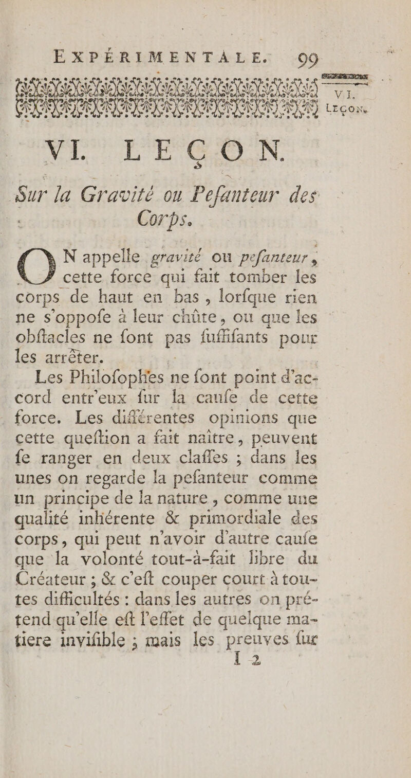 ÉRRMRA NRA AAA RAR ENS AAC TSI PR D I AU ve VL LEÇON Sur la Gravité on Pefanteur des | Corps. N appelle gravité ou pefanteur, cette force qui fait tomber les corps de haut en bas , lorfque rien ne s’oppofe à leur chûüte, ou que les obftacles ne font pas fufifants pour les arrêter. de | Les Philofophies ne font point d’ac- cord entr'eux fur la caufe de cette . force. Les difiérentes opinions que cette queftion a fait naître, peuvent {e ranger en deux clafles ; dans les unes on regarde la pefanteur comme un principe de la nature , comme une qualité inhérente &amp; primordiale des Corps, qui peut n'avoir d'autre caule que la volonté tout-à-fat libre du Créateur ; &amp; c'eft couper court à tou- tes difcultés : dans les autres on pré- tend qu’elle eft l'effet de quelque ma- tiere inviñble ; mais les Buts fus 2