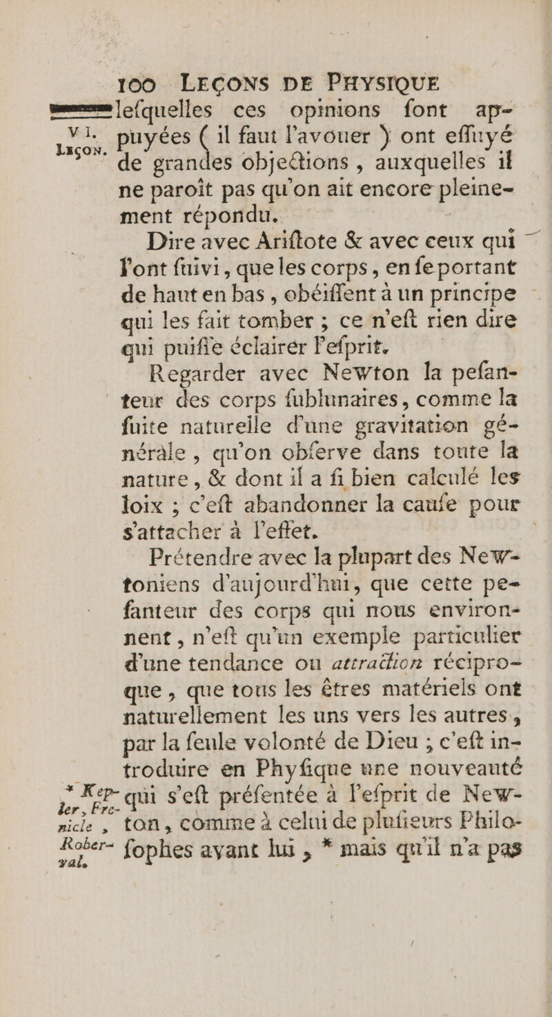 V I, Lsçon * Ke nicle , val puyées ss faut l'avouer Ÿ ont efluyé de grandes objeétions , auxquelles il ne paroît pas qu'on ait encore pleine- ment répondu. | Dire avec Ariftote &amp; avec ceux qui - l'ont fuivi, que les corps, en fe portant de haut en bas , obéiflent à un principe qui les fait tomber ; ce n'eft rien dire qui puife éclairer Pefprit. Regarder avec Newton la pefan- teur des corps fublunaires, comme la fuite naturelle d'une gravitation gé- néràle , qu’on obferve dans tonte la nature, &amp; dont il a fi bien calculé les loix ; c’eft abandonner la caufe pour s'attacher à l'eftet. | Prétendre avec la plupart des New- toniens d'aujourd'hui, que cette pe- fanteur des corps qui nous environ- nent, n'eft qu'un exemple particulier d’une tendance ou atrraëlion récipro- que , que tous les êtres matériels ont naturellement les uns vers les autres, par la feule volonté de Dieu ; c'eft in- troduire en Phyfique ane nouveauté qui s’eft préfentée à l'efprit de New- ton, comme à cehu de plufieurs Philo- fophes ayant lui , * mais quil n'a pas