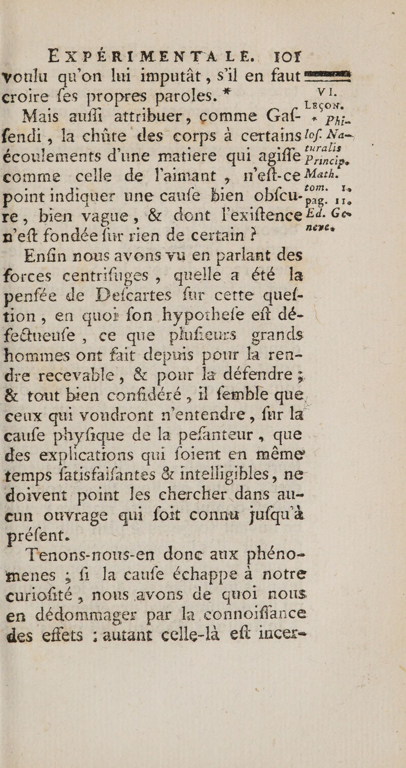 voulu qu'on li imputât, s'il en faut = croire fes propres paroles. * ET Mais auf attribuer, comme Gaf- » ‘px. fendi , la chûte des corps à certains /ef Na- écoulements d’une matiere qui agifle Principe comme celle de l'aimant , meft-ce Mark. point indiquer une caufe bien obfcu- ,5 re, bien vague, &amp; dont l'exiftence £d. Ge n’eft fondée fur rien de certain ? 2 Enfin nous avons vu en parlant des forces centrifuges , quelle à été la penfée de Delcartes fur cette quel- tion, en quor fon hypothele eit dé- fedueufe , ce que plufeurs grands hommes ont fait depuis pour la ren- re recevable, &amp; pour la défendre ; &amp; tout bien confidéré , il femble que. ceux qui voudront n’entendre, far la caufe phyfique de la pefanteur , que des explications qui foient en même temps fatisfaifantes &amp; intelligibles, ne doivent point les chercher dans au- cun ouvrage qui foit connu jufqu'&amp; préfent. Tenons-nous-en done aux phéno- menes ; fi la caufe échappe à notre curiofñité , nous avons de quoi nous en dédommager par la connoifiance des effets : autant celle-là eft incer-=