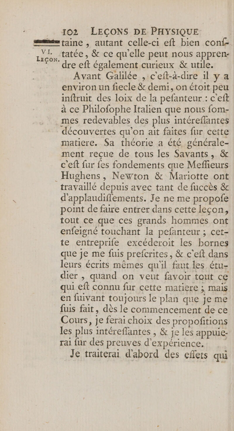 taine , autant celle-ci eft bien conf- Avant Galilée , c’eit-à-dire il y a environ un fiecle &amp; demi, on étoit peu inftruit des loix de la pefanteur : c'eft à ce Plulofophe Italien que nous fom- mes redevables des plus intéreflantes découvertes qu’on ait faites fur cette matiere. Sa théorie a été, générale- ment reçue de tous les Savants, &amp; c'eft fur {es fondements que Meffeurs Hughens, Newton &amp; Mariotte ont travaillé depuis avec tant de fuccès &amp; d'applaudiffements. Je ne me propofe point de faire entrer dans cette leçon, tout ce que ces grands hommes ont enfeigné touchant la pefanteur ; cet- te entreprife excéderoit les bornes que je me fuis prefcrites, &amp; c'eft dans leurs écrits mêmes qu'il faut les étu- dier , quand on veut favoir tout ce qui eft connu fur cette matiere ; mais en fuivant toujours le plan que je me fuis fait, dès le commencement de ce Cours, je ferai choix des propoñitions les plus intéreflantes , &amp; je les appuie- rai fur des preuves d'expérience. Je traiterai d'abord des effets qui