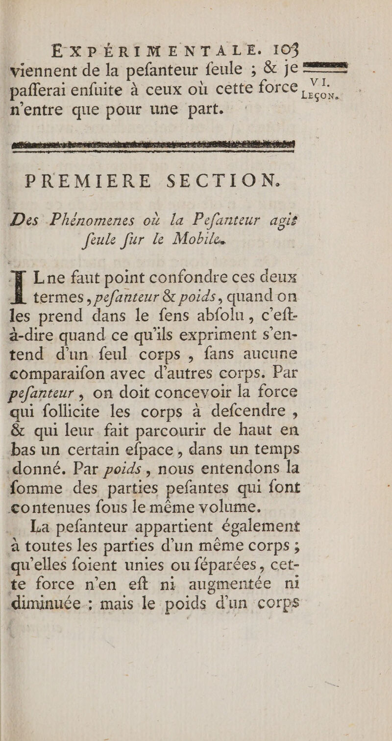 viennent de la pefanteur feule ; &amp; Je === paflerai enfuite à ceux où cette force ai ; n'entre que pour une part. Des Phénomenes où la Pefanteur agit feule fur le Mobile il Lne faut point confondre ces deux À termes, pefanteur &amp; poids, quandon les prend dans le fens abfolu, c’eft- ä-dire quand ce qu'ils expriment s’en- tend d’un. feul corps , fans aucune comparaïifon avec d'autres corps. Par pefanteur , on doit concevoir la force qui follicite les corps à defcendre , &amp; qui leur fait parcourir de haut en bas un certain efpace , dans un temps donné. Par poids, nous entendons la fomme des parties pefantes qui font contenues fous le même volume. _. La pefanteur appartient également à toutes les parties d’un même corps ; qu'elles foient unies ou féparées, cet- te force n'en eft n1 augmentée ni diminuée ; mais le poids d'un corps