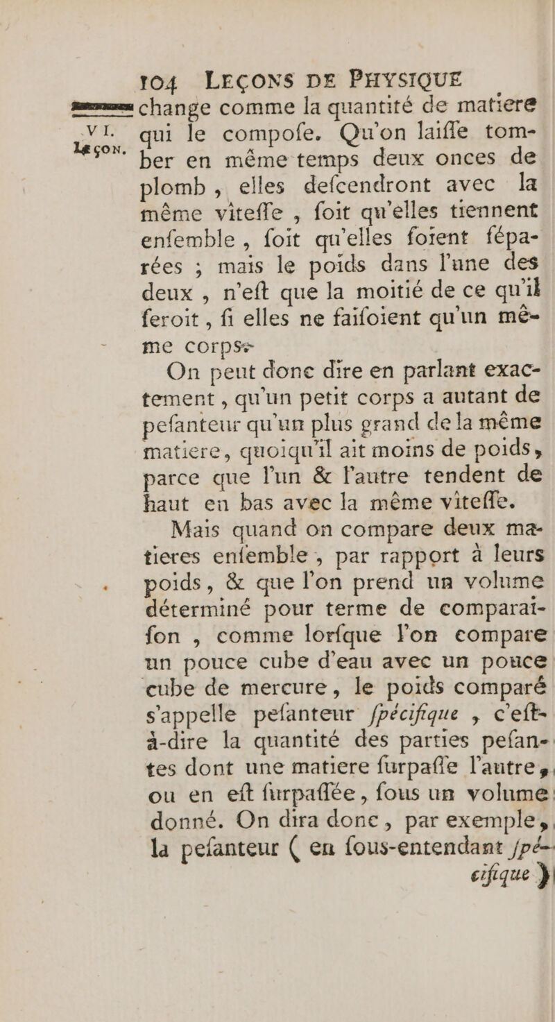 VI. Leçon 104 LEÇONS DE PHYSIQUE change comme la quantité de matiere qui le compofe. Qu'on laifle tom- ber en même temps deux onces de plomb, elles defcendront avec la même vitefle , foit qu'elles tiennent enfemble , foit qu'elles foient fépa- rées ; mais le poids dans l'une des deux , n’eft que la moitié de ce qu'il feroit , fi elles ne faifoient qu'un mé- me COrps+ On peut done dire en parlant exac- tement , qu'un petit corps a autant de pefanteur qu'un plus grand de la même matiere, quoiqu'il ait moins de poids, parce que l'un &amp; l’autre tendent de haut en bas avec la même viteñe. Mais quand on compare deux ma- tieres enfemble , par rapport à leurs poids, &amp; que l'on prend un volume déterminé pour terme de comparai- fon , comme lorfque lon compare cube de mercure, le poids comparé s'appelle pefanteur /pécifique , c'eft- ä-dire la quantité des parties pefan-. tes dont une matiere furpafñle l’autre, ou en eft furpañlée, fous un volume donné. On dira done, par exemple, la pefanteur ( en fous-entendant /pé- cifique }]