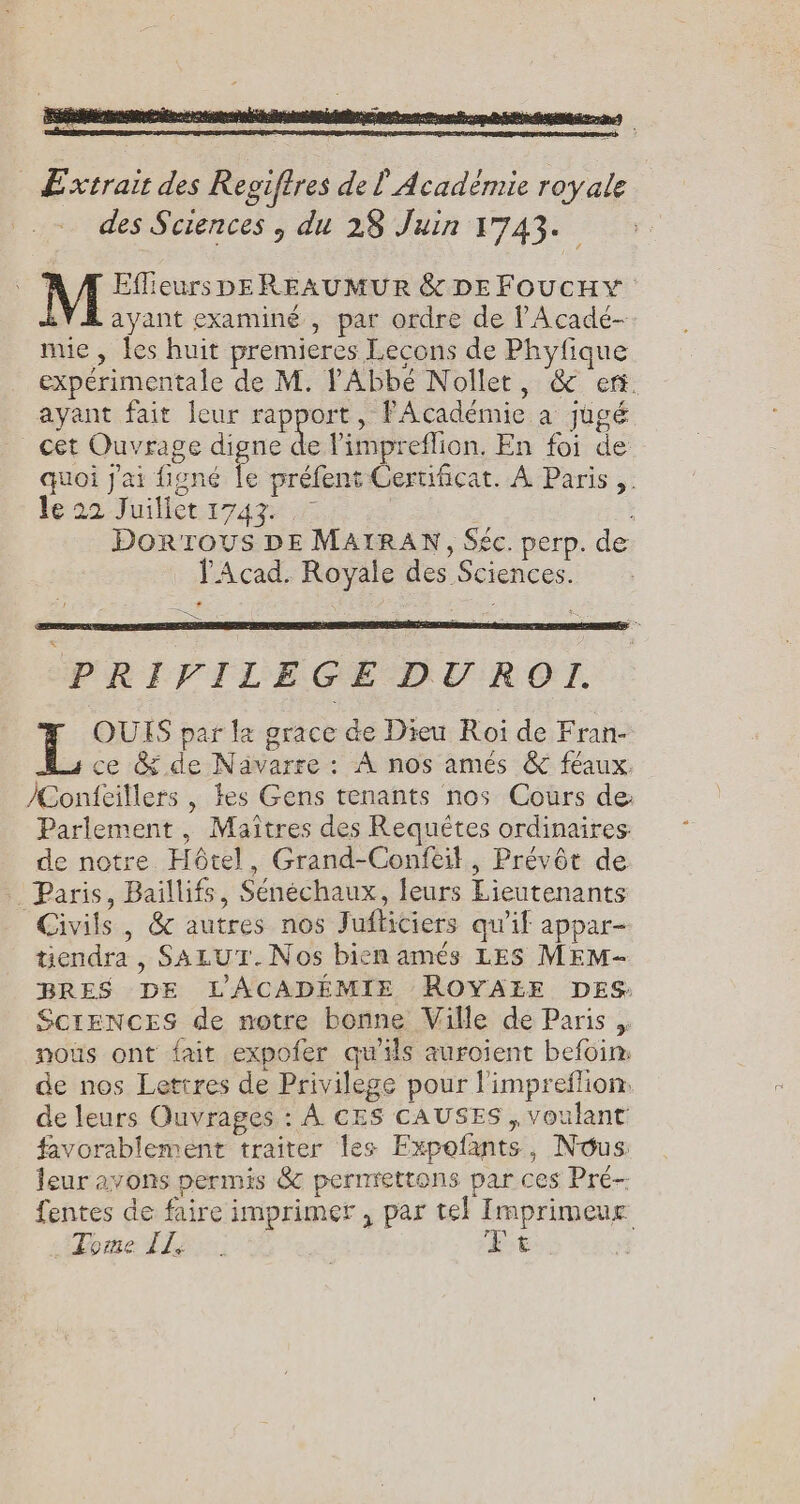 Extrait des Regiftres de l'Académie royale des Sciences , du 28 Juin 1743. ; Eflieurs DEREAUMUR &amp; DE FOUcHY ayant examiné , par ordre de l'Acadé- mie, Îes huit premieres Lecons de Phyfique expérimentale de M. Abbé Nollet, &amp; er. ayant fait leur rapport, PAcadémie a jugé cet Ouvrage digne de limpreflion. En foi de quoi j'ai figné le préfent Cerufcat. À Paris. hé 22 uiléettrags | | Dorrous DE MAIRAN, Séc. perp. de Acad. Royale des Sciences. = PRIVILEGE DUROI. LL QUIS par la grace de Dieu Roi de Fran- ce &amp; de Nävarre : À nos amés &amp;c féaux: /Confèillers , tes Gens tenants nos Cours de: Parlement, Maîtres des Requêtes ordinaires: de notre Hôtel, Grand-Confeil, Prévôt de Paris, Baillifs, Sénéchaux, leurs Lieutenants Civils , &amp; autres nos Jufticiers qu'if appar- tiendra, SALUT. Nos bien amés LES MEM- BRES DE LACADÉMIE ROYALE DES ScrENCES de notre bonne Ville de Paris , nous ont fait expofer qu'ils auroient befoim de nos Lettres de Privilege pour l'impreflion: de leurs Ouvrages : À CES CAUSES , voulant favorablement traiter les Expofants, Nous leur avons permis &amp; pernrettons par ces Pré fentes de faire imprimer, par tel Imprimeur Tome Ile. Ft
