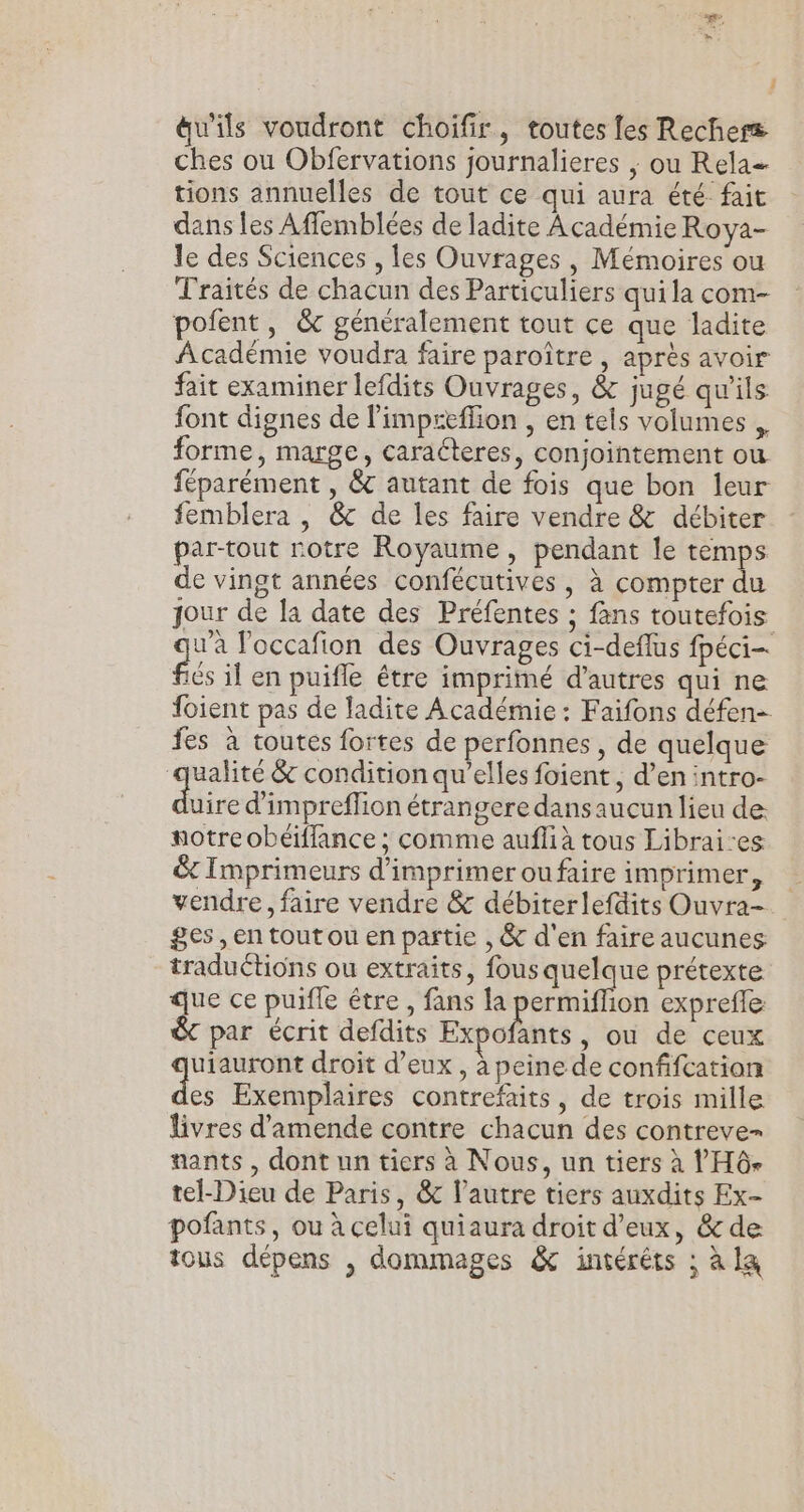F i äu'ils voudront choifir, toutes fes Rechers ches ou Obfervations journalieres ; ou Rela= tions annuelles de tout ce qui aura été fait dans les Affemblées de ladite Académie Roya- le des Sciences , les Ouvrages, Mémoires ou Traités de chacun des Particuliers qui la com- pofent, &amp; généralement tout ce que ladite Académie voudra faire paroître , après avoir fait examiner lefdits Ouvrages, &amp; jugé qu'ils font dignes de l’impceflion , en tels volumes . forme, marge, caracteres, conjointement où féparément , &amp; autant de fois que bon leur femblera |, @&amp; de les faire vendre &amp; débiter par-tout rotre Royaume, pendant le temps de vingt années confécutives , à compter du jour de la date des Préfentes ; fans toutefois wa loccafion des Ouvrages ci-deflus fpéci- flés il en puifle étre imprimé d’autres qui ne foient pas de ladite Académie : Faifons défen- fes à toutes fortes de perfonnes, de quelque qualité &amp; condition qu’elles foient , d’en intro- dire d'impreflion étrangere dansaucun lieu de: notre obétffance ; comme auffià tous Librai-es &amp; Imprimeurs d'imprimeroufaire imprimer, vendre, faire vendre &amp; débiterlefdits Ouvra-. ges ,en toutou en partie , &amp; d'en faire aucunes traductions ou extraits, fous quelque prétexte que ce puifle être, fans la permiffion expreffe &amp; par écrit defdits Expofants, ou de ceux uiauront droit d’eux , à peine de confifcation dés Exemplaires contrefaits, de trois mille livres d'amende contre chacun des contreve- nants , dont un tiers à Nous, un tiers à Ÿ Hô- tel-Dieu de Paris, &amp; l’autre tiers auxdits Ex- pofants, ou à celui quiaura droit d'eux, &amp; de tous dépens , dommages &amp; intérêts : à la