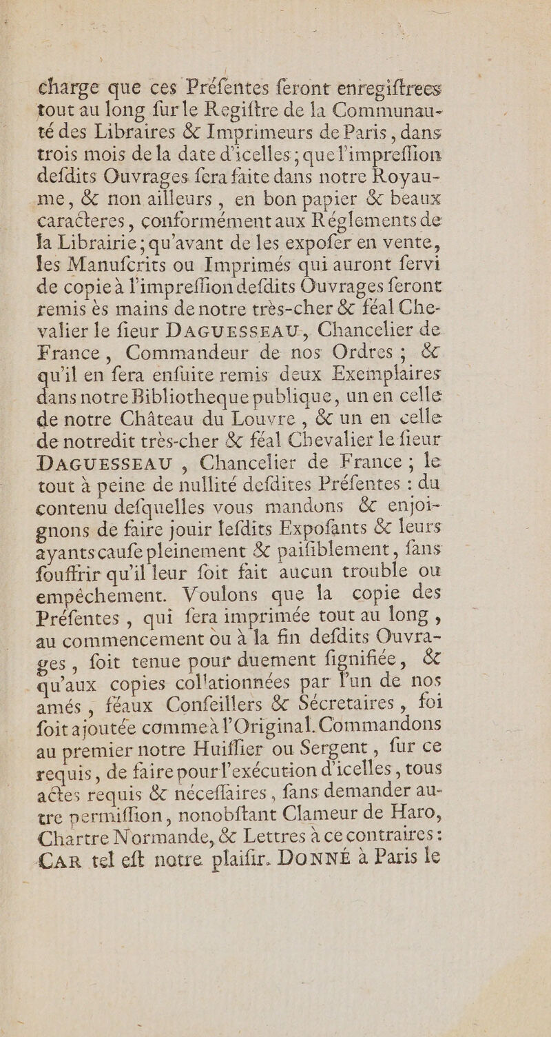 charge que ces Préfentes feront enregiftrees tout au long fur le Regiftre de la Communau- té des Libraires &amp; Imprimeurs de Paris, dans trois mois de la date d'icelles ; que l’impreflion defdits Ouvrages fera faite dans notre Royau- me, &amp; non ailleurs, en bon papier &amp; beaux caracteres, conformément aux Réglements de la Librairie ; qu'avant de les expofer en vente, fes Manufcrits ou Imprimés qui auront fervi de copieà l'impreffion defdits Ouvrages feront remis ès mains de notre très-cher &amp; féal Che- valier le fieur DAGUESSEAU, Chancelier de France, Commandeur de nos Ordres ; &amp;c u’il en fera enfuite remis deux Exemplaires . notre Bibliotheque publique, un en celle de notre Château du Louvre , &amp; un en celle de notredit très-cher &amp; féal Chevalier le fieur DAGUESSEAU , Chancelier de France ; Île tout à peine de nullité defdites Préfentes : du contenu defquelles vous mandons &amp; enjoi- gnons de faire jouir lefdits Expofants &amp;c leurs ayants caufe pleinement &amp; paifiblement, fans fouffrir qu'il leur foit fait auçun trouble ou empéchement. Voulons que la copie des Préfentes , qui fera imprimée tout au long , au commencement ou à la fin defdits Ouvra- ges, foit tenue pour duement fées &amp;c qu'aux copies collationnées par Pun de nos amés , féaux Confeillers &amp; Sécretaires, foi foit ajoutée commeà l’Original. Commandons au premier notre Huiflier ou Sergent, fur ce requis, de faire pour l'exécution d'icelles , tous actes requis &amp; néceflaires , fans demander au- tre permiflion, nonobftant Clameur de Haro, Chartre Normande, &amp; Lettres à ce contraires : Car tel eft notre plaifir. DONNÉ à Paris le