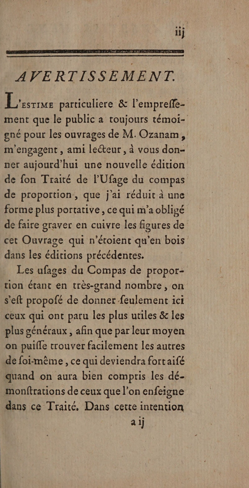 | ATEN particuliere &amp; l’empreffe- ment que le public a toujours témoi- gne pour les ouvrages de M. Ozanam, m'engagent , ami lecteur , à vous don- ner aujourd’hui une nouvelle édition de fon Traité de l’Ufage du compas de proportion, que j'ai réduit à une forme plus portative , ce qui m'a oblivé de faire graver en cuivre les figures de cet Ouvrage qui n’étoient qu’en bois dans les éditions précédentes. Les ufages du Compas de propor- tion étant en très-grand nombre, on s'eft propofé de donner feulement ici ceux qui ont paru les plus utiles &amp; les plus généraux , afin que par leur moyen on puifle trouver facilement les autres de foi-même , ce qui deviendra fortaifé quand on aura bien compris les dé- monftrations de ceux que l’on enfeigne dans ce Traité, Dans cette intention