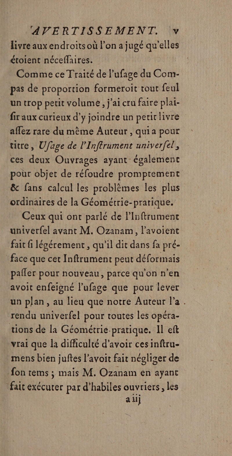 livre aux endroits où l’on a jugé qu'elles étoient néceflaires. Comme ce Traité de l’ufage du Com- pas de proportion formeroit tout feul un trop petit volume, j'ai cru faire plai- fir aux curieux d’y joindre un petir livre affez rare du mème Auteur, quia pour titre, Ufage de l’Inftrument univerfel, ces deux Ouvrages ayant également pour objet de réfoudre promptement &amp; fans calcul les problèmes les plus ordinaires de la Géométrie-pratique. Ceux qui ont parlé de linftrument univerfel avant M. Ozanam, l’avoient fait fi légérement , qu’il dit dans fa pré- face que cet Inftrament peut déforinais paller pour nouveau, parce qu'on n’en avoit enfeigné l’ufage que pour lever un plan, au lieu que notre Auteur l'a . rendu univerfel pour toutes les opéra- tions de la Géométrie-pratique. Il eft vrai que la difficulté d’avoir ces inftru- mens bien juftes l’avoit fait négliger de fon tems ; mais M. Ozanam en ayant fait exécurer par d’habiles ouvriers , les a H]