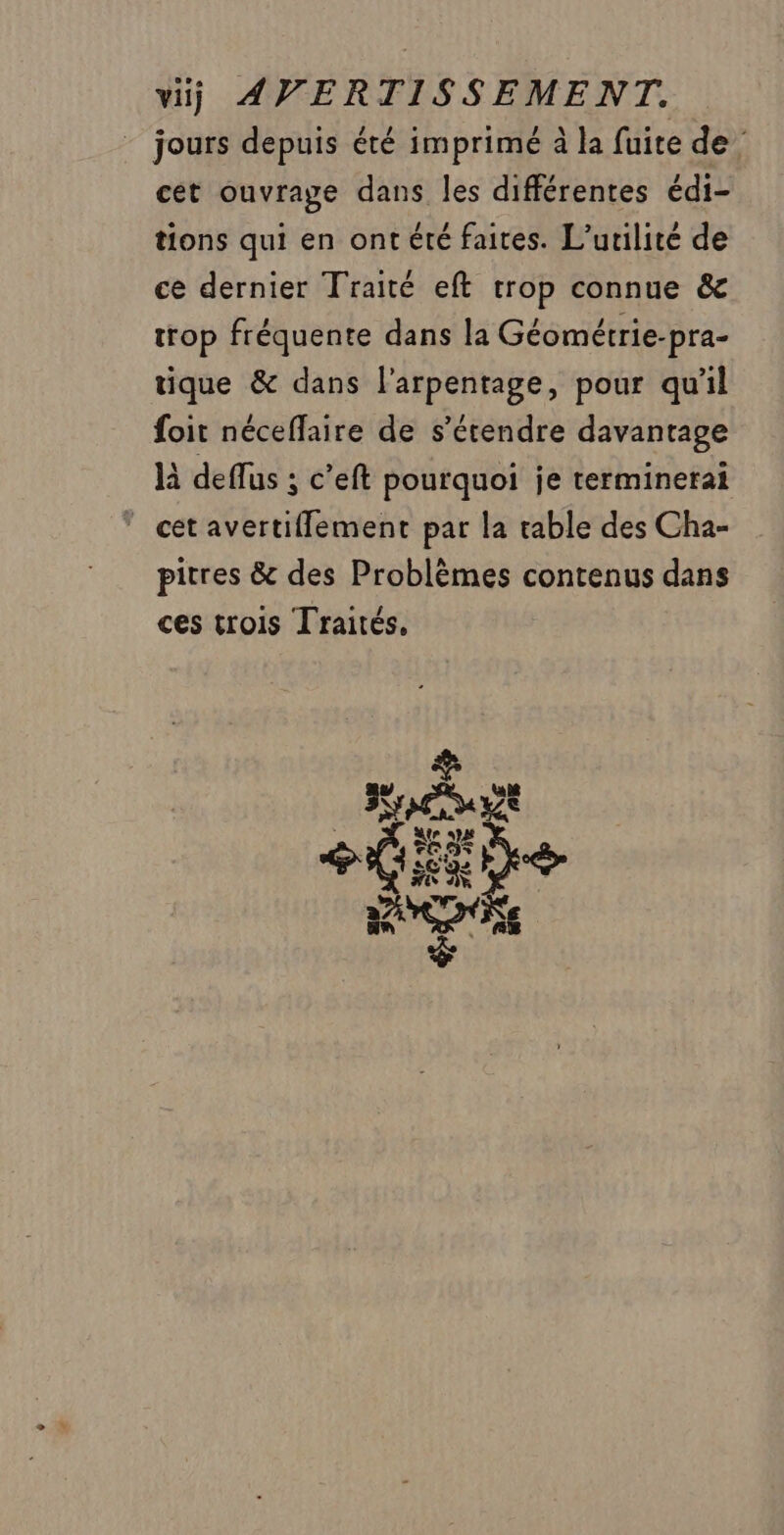 jours depuis été imprimé à la fuite de cet ouvrage dans les différentes édi- tions qui en ont été faites. L’urilité de ce dernier Traité eft trop connue &amp; trop fréquente dans la Géométrie-pra- tique &amp; dans l'arpentage, pour qu'il foit néceffaire de s'étendre davantage là deflus ; c’eft pourquoi je terminerai _ cétavertifflement par la table des Cha- pitres &amp; des Problèmes contenus dans ces trois Traités, 3* © SEX al e CS