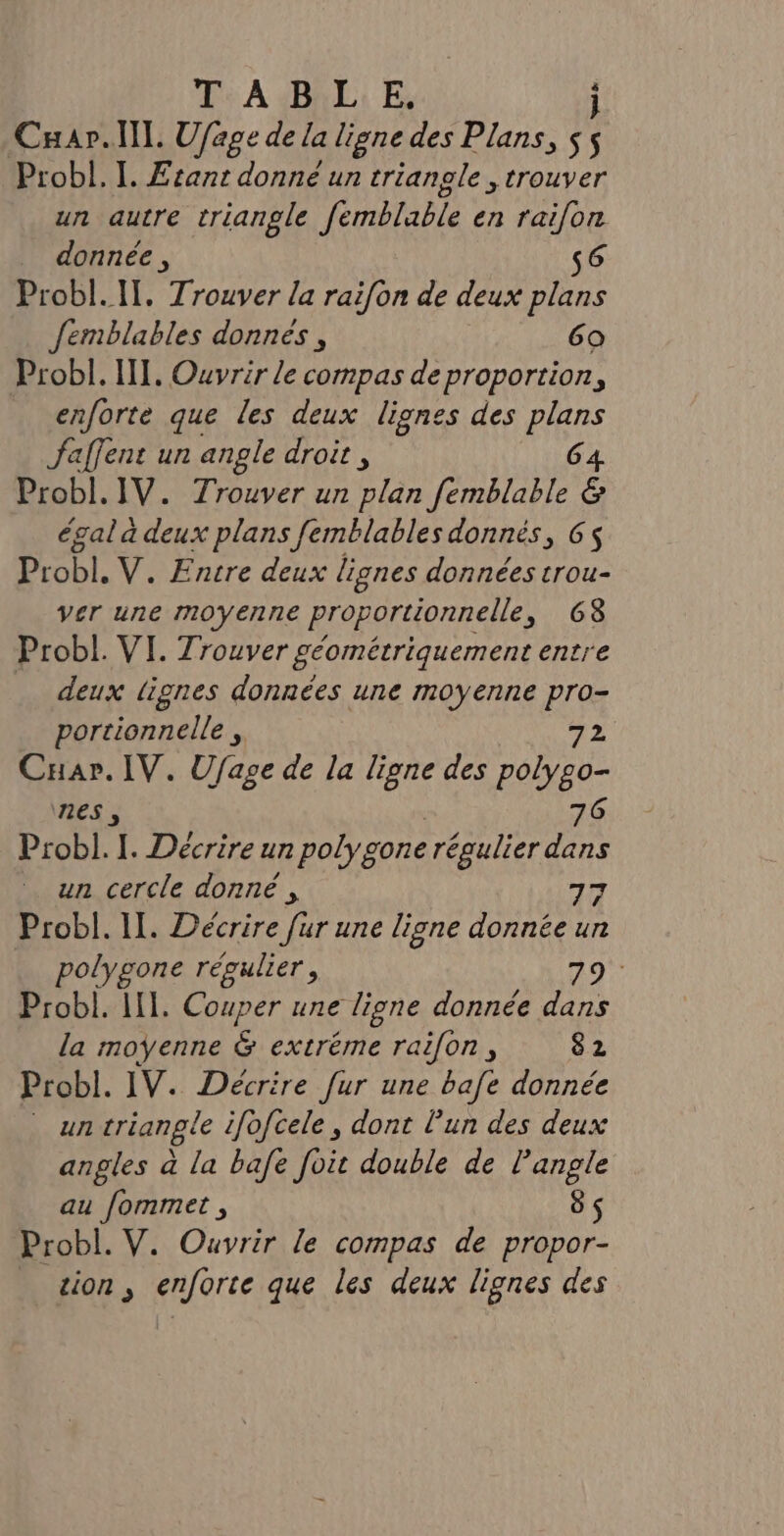 T ABLE. j Cuar.ll. Ufage de la ligne des Plans, js Probl. I. Etant donné un trianole , trouver un autre triangle femblable en raifon donnée , s6 Probl. IT. Trouver la rai[on de deux plans Jemblables donnés, 69 Probl. II. Ouvrir le compas de proportion, enforte que les deux lignes des plans faffent un angle droit, 64 Probl.1V. Trouver un plan femblable &amp; égal à deux plans femblables donnés, 6 Probl. V. Encre deux lignes données trou- ver une moyenne proportionnelle, 6G8 Probl. VI. Trouver géométriquement entre deux lignes données une moyenne pro- portionnelle , 72 Cuar. IV. Ufage de la ligne des RARE nes, 76 Probl. I. Décrire un polygone régulier dans un cercle donné, 77 Probl. II. Décrire [ur une ligne donnée un polygone régulier, 79 Probl. HI. Couper une ligne donnée dans la moyenne &amp; extréme raifon, 82 Probl. IV. Décrire fur une bafe donnée un triangle ifofcele , dont l’un des deux angles à la bafe foit double de ARpe au fommet , Probl. V. Ouvrir le compas de El tion , enforte que les deux lignes des