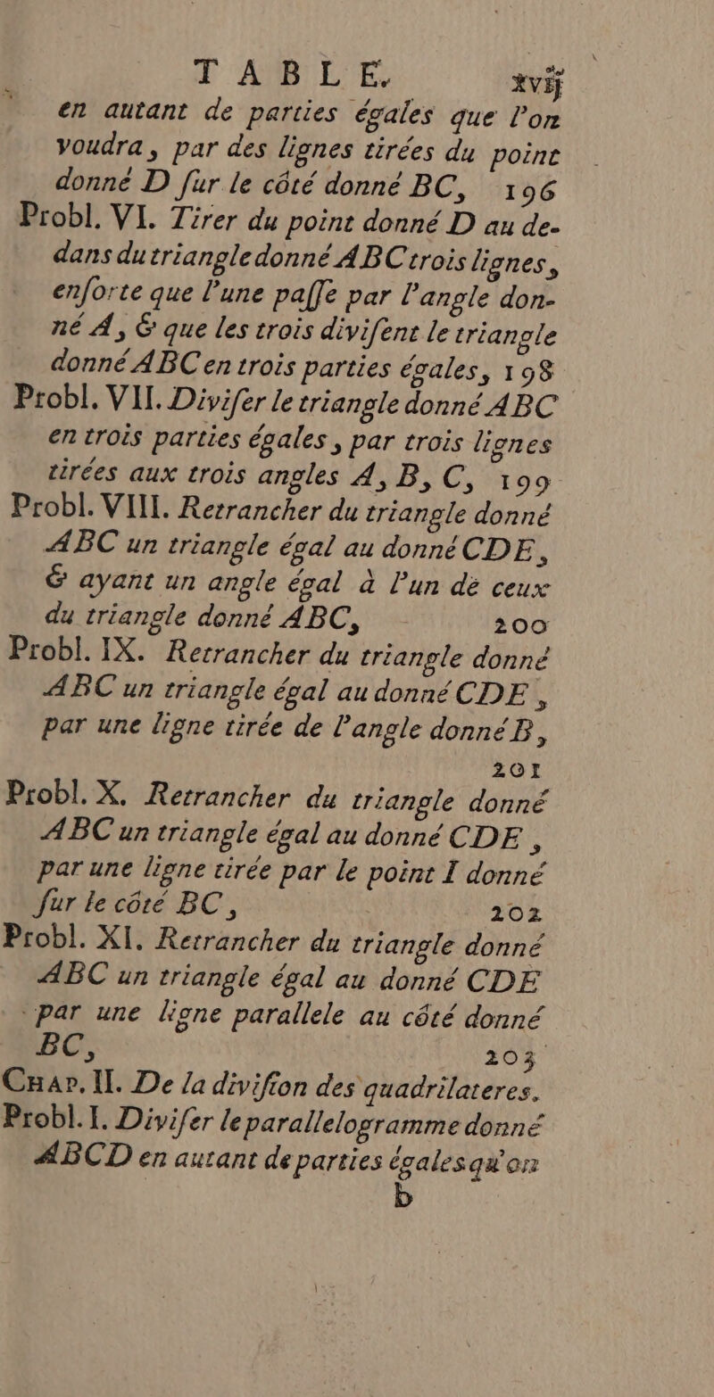 d 'AMRIEUES Xviÿ en autant de parties égales que l’on Voudra, par des lignes tirées du poine donné D fur le côté donné BC, 196 Probl. VI. Tirer du point donné D au de- dans du triangle donné ABCtrois lignes, enforte que l'une paffe par l'angle don- né À, 6 que les trois divifent le triangle donné ABC en trois parties égales, 198 Probl. VII. Divifer le triangle donné ABC en trois parties égales , par trois liones tirées aux trois angles 4, B,C, 199 Probl. VIIL. Rerrancher du trianple donné ABC un triangle égal au donné CDE h &amp; ayant un angle égal à l'un dé ceux du triangle donné ABC, 200 Probl. IX. Recrancher du triangle donné ABC un triangle égal au donnéCDE , par une ligne tirée de l'angle donnéB, 201 Probl. X. Rerrancher du triangle donné ABC un triangle égal au donné CDE F par une ligne tirée par le point I donné Jur le côté BC, 102 Probl. XI. Rerrancher du triangle donné ABC un triangle égal au donné CDE par une lione parallele au côté donné BC, 203 Cnap. Il. De /a divifion des quadrilateres. Probl.[. Divifer leparallelogramme donné ABCD en autant de parties égalesqw'on b