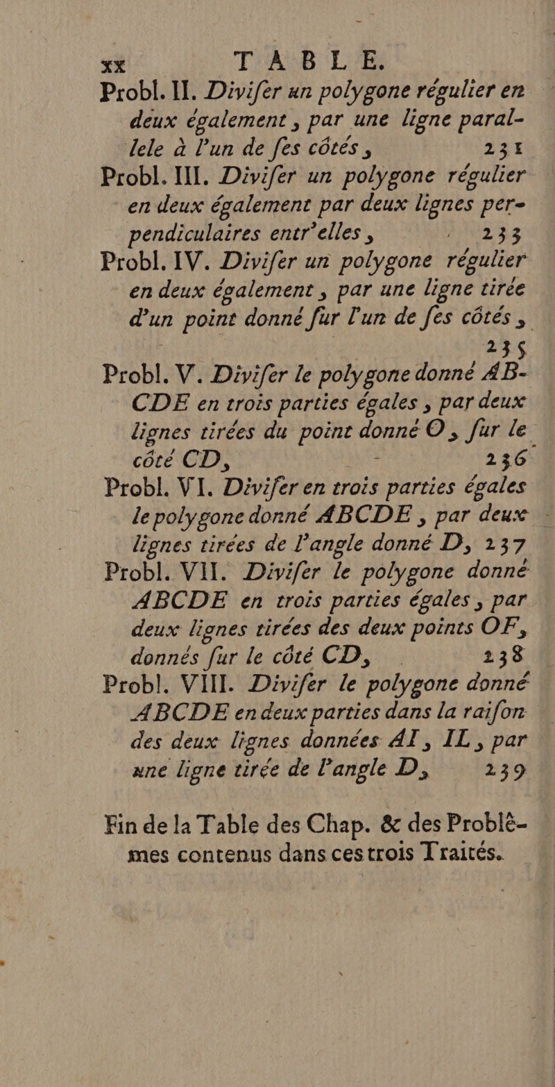 deux également ; par une ligne paral- dele à l'un de fes côtés, 231 Probl. III. Divifer un polygone régulier en deux également par deux lignes per- pendiculaires entr'elles, AOL AS Probl. IV. Divifer un polygone régulier en deux également &gt; Par une ligne tirée 35 Probl. V. Divifer le polygone donné 4 CDE en trois parties égales » par deux côté CD, ; 236 lignes tirées de l'angle donné D, 137 Probl. VIT. Divifer Le polygone donné ABCDE en trois parties égales, par deux lignes rirées des deux points OF, donnés [ur le côté CD, 238 Probl. VIII. Divifér le polygone donné ABCDE en deux parties dans la raifon des deux lignes données AT, IL, par ane ligne tirée de l'angle D, 239 Fin de la Table des Chap. &amp; des Problé- mes contenus dans ces trois Traités.