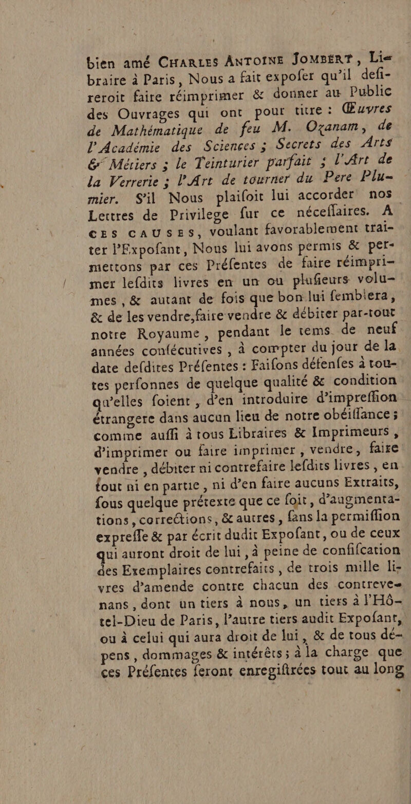 bien amé CHARLES ANTOINE JomsérT, Lie braire à Paris, Nous a fait expofer qu’il defi- reroit faire réimprimer &amp; donner au Public des Ouvrages qui ont pour tire : Œuvres de Mathématique de feu M. Ozanam, de l'Académie des Sciences 3 Secrets des Arts &amp; Métiers ; Le Teinturier parfait 3 l'Art de la Verrerie ; P Art de tourner du Pere Plu= mier. S'il Nous plailoit lui accorder nos Lettres de Privilege fur ce néceflaires. A ces causes, voulant favorablement trai- ter l’Expofant, Nous lui avons permis &amp; per- mettons par ces Préfentes de faire réimpri mer lefdits livres en un ou plufieurs volu- mes , &amp; autant de fois que bon lui fembiera, &amp; de les vendre, faire vendre &amp; débiter par-tout notre Royaume, pendant le rems de neuf années confécutives , à compter du jour de la date defdires Préfentes : Faifons défenfes à tou- tes perfonnes de quelque qualité &amp; condition qwelles foient , d’en introduire d’'impreffion étrangere dans aucun lieu de notre obéiflance ; comme auffi à tous Libraires &amp; Imprimeurs, d'imprimer ou faire imprimer, vendre, faire vendre , débiter ni contrefaire lefdits livres , en {out ni en partie, ni d’en faire aucuns Extraits, fous quelque prétexte que ce foit , d’angmenta- tions, correétions, &amp; autres, fans la permiflion exprefle &amp; par écrit dudir Expofant, ou de ceux qui auront droit de lui, à peine de confifcation des Exemplaires contrefaits, de trois mille li- vres d’amende contre chacun des contreve nans , dont untiers à nous, un tiers à l'HG- tel-Dieu de Paris, l’autre tiers audit Expofant, ou à celui qui aura droit de lui, &amp; de tous dé- pens , dommages &amp; intérêts ; à la charge que ces Préfentes feront enregiftrées tout au long