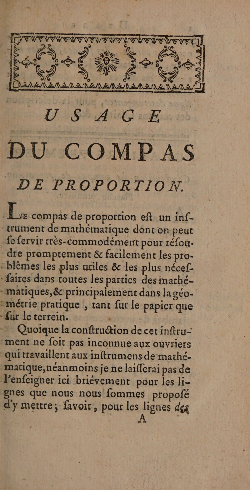 af ed ge Se 3 À fes e © € ( EOZÆ à, | 1È rs © EE S À ® S Tes JE ! 4 ue cas ; KR DU COMPAS DE PROPORTION. 1 compas de proportion eft un inf- _trument de mathématique dont on.peut fe fervir très-commodément pour réfou- dre promptement &amp; facilement les pro- * blèmes les plus utiles &amp; les plus nécef. “aires dans toutes les parties desimathé- “matiques,&amp; principalement dans la géo vimétrie pratique , tant fur le papier que “fur le terrein. É Quoique la conftru&amp;ion de cet inftru- “ment ne foit pas inconnue aux ouvriers “quitravaillent aux inftrumens de mathé- matique,néanmoins je ne laifferai pas de lenfeigner ici briévement pour les li- gnes que nous nous fommes propofé d'y mettre; voir, pour les lignes dés Êë