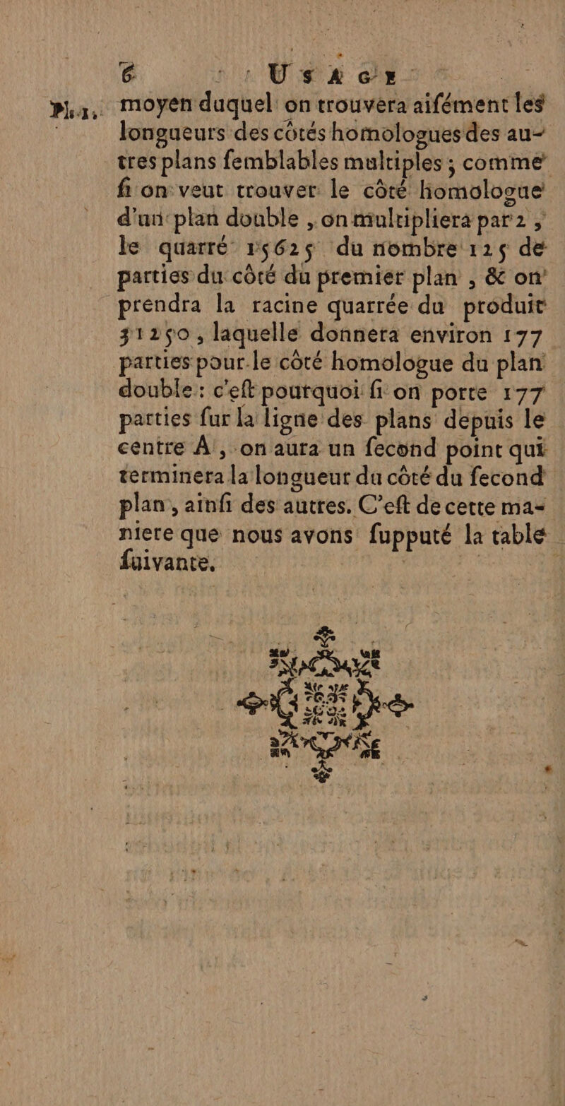 Ph ,: G 1: Us 2 ce A moyen duquel: on trouvera aifément les longueurs des côtés homologues des au tres plans femblables multiples ; comme fi on veut trouver le côté hiomolosue d'un: plan double , on mulripliera par2 le quarré 15625 du nombre 1215 de parties du côté du premier plan , &amp; on préndra la racine quarrée du produit 31250, laquelle donnera environ 177 parties pour.le côté homologue du plan double: c'eft pourquoi fi on porte 177 parties fur la ligne des plans depuis le centre À , on aura un fecond point qui terminera la longueur du côté du fecond plan , ainfi des autres. C’eft de certe ma= niere que nous avons fupputé la table fuivante, | | &amp; PTE us RAR La . as + Ed FAUVAL SE