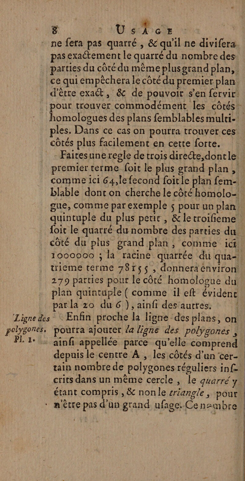 ne fera pas quarré , &amp; qu'il ne divifera pas exaétement le quarté du nembre des: … parties du côté du même plus grand plan, ce qui empèchera le côté du premier plan: d’étre exaét, &amp; de pouvoir s’en fervir: pour trouver commodément les côtés homologues des plans femblables multi ples. Dans ce cas on pourra trouver ces côtés plus facilement en cette forte. Faitesune regle de trois directe,dontle. premier terme foit le plus grand plan, comme ici 64, le fecond foitle plan fem- blable dont on cherche le côté homolo- gue, comme par exemple $ pour un plan quintuple du plus petit, &amp; le troifieme Joit le quarré du nombre des parties du. côté du plus grand plan, comme ict | 1000000 ; la racine quarrée du qua-! trieme terme 78rs$ , donneraénviron 279 parties pour le côté homologue du plan quintuple ( comme il eft évidence par la 20 du 6), ainfi des aurtes. Ligne des Enfin proche la ligne des plans, on polygones, pourra ajouter a ligne des polygones ; | PI. 1° ainfi appellée parce qu’elle comprend | depuis le centre À , les côtés d’un cer- tain nombre de polygones réguliers inf. crits dans un même cercle, le quarré y. étant compris , &amp; nonle sriangle, pour ‘ m'être pas d’un grand ufage:.Ce nembre