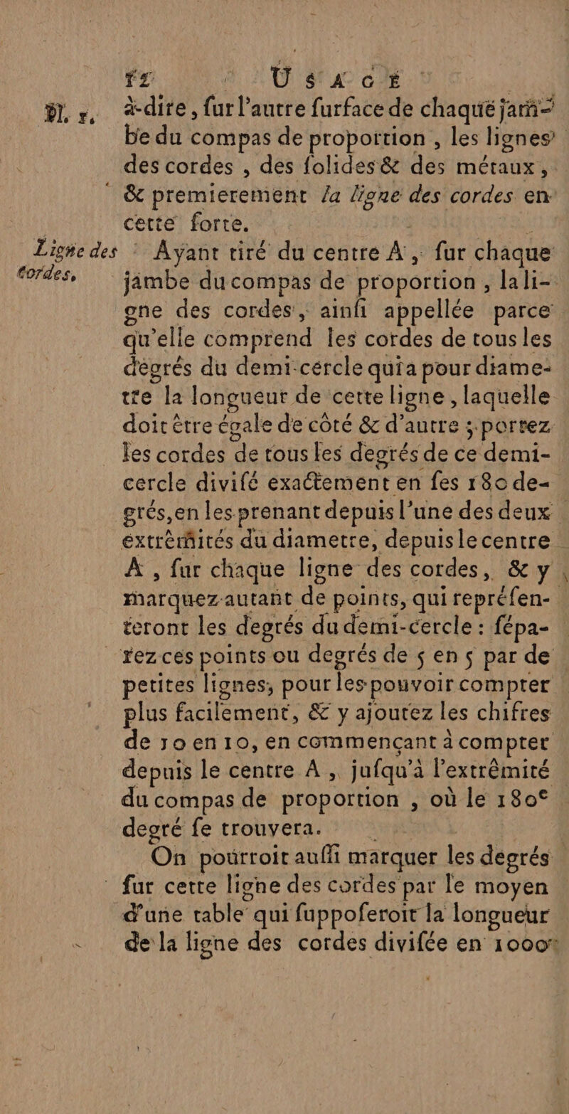 fz U $ À G É ÿL r, dire, fur l’autre furface de chaqué ja” e du compas de propoïtion , les lignes des cordes , des folides&amp; des métaux, * &amp; premierement /a Üone des cordes en. | cette forte. Ë Ligie des : Ayant tiré du centré À ; fur chaque fordes, jimbe du compas de proportion, lali- gne des cordes, ainfi appellée parce qu’elle comprend Îles cordes de tous les dégrés du demi-cércle quia pour diame- te la longueut de cette ligne , laquelle doit être égale de côté &amp; d'autre ; portez les cordes de tous fes degrés de ce demi- cercle divifé exactement en fes r8o de« grés,en les prenant depuis l’une des deux | extrémités du diametre, depuislecentre : A , far chaque ligne des cordes, &amp; y, marquez-autant de points, qui repréfen- éeront les degrés du demi-cercle : fépa- _rezces points ou degrés de $s en s par de petites lignes, pour les pouvoir compter ! plus facilement, &amp; y ajoutez les chifres de ro en 10, en commencant à compter depuis le centre À ; jufqu’à l’extrêmité du compas de proportion , où le 180° degré fe trouvera. On poürroit auffi marquer les degrés : fur certe ligne des cordes par le moyen d'une table’ qui fuppoferoit la longueur - dela ligne des cordes divifée en 1000