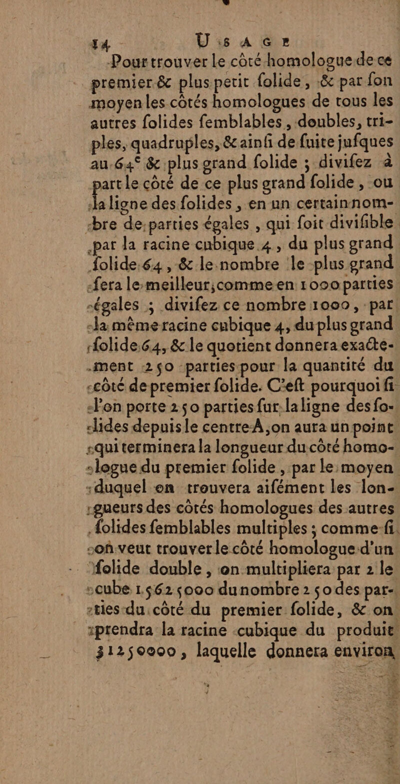 Pour trouver Le côté homologue.de ce premier &amp; pluspetit folide, 8 par fon moyen les côtés homologues de tous les autres folides femblables , doubles, tri- ples, quadruples, &amp;ainf de fuite jufques au.64° &amp; plus grand folide ; divifez à part le côté de ce plus grand folide, ou L ligne des folides , en un certainnom- rbre de:parties égales , qui foit divifible par la racine cnbique 4, du plus grand {olide.64, &amp; le.nombre le plus grand -fera le-meilleur;commeen 1000parties égales ; divifez ce nombre 1000, par -la même racine cubique 4, du plus grand olide.64, &amp; le quotient donnera exaéte- -ment 2$0 parties pour la quantité du «côté de premier folide. C’eft pourquoi fi -Pen porte 250 parties fur:laligne des fo- dlides depuisle centreA ,on aura un point «qui terminera la longueur du côté homo- -gueurs des côtés homologues des autres {olides femblables multiples ; comme:fi. soh.veut trouver le côté homologue:d'un -cube 1.562 000 dunombre 2 so des par. -tes-du côté du premier folide, &amp; on! 31250000, laquelle donnera environ a + NE: À