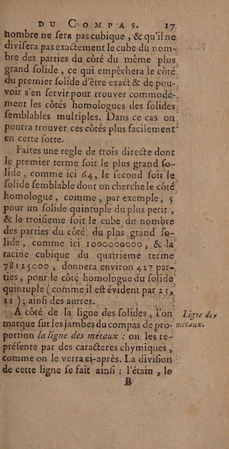 = DU ComMp'As. 17 hombre ne fera pascubique ,-&amp; qu'ilne ivifera pas exactement le cube dû nom- bre des parties du côté du même plus. grand folide ce qui empêchera le côté du premier folide d’être exaét &amp; de pou- voir S'en fervirpour trouver commodé-. ment les côtés homologues des folides. femblables multiples. Dans.ce cas on Pourra trouver ces côtés plus facilement” en cette forte. | Faites une regle de trois directe dont. le premier terme foit le plus grand fo- lide , comme ici 64, le fecond foir le folide femblable dont on cherchele côté homologue, comme, par exemple, pour un folide quintuple du plus petit , &amp; le troifieme oit le cube du:nombre be desparties du côté du plus grand fe- Jide, comme ici rooco00000 , &amp; la racine cubique du quatrieme terme 78125000 , donnera environ 417 par= ues, pour le côté homologue du folide quintuple (commeil eftévident par 25, au )saimfdesantres., !à ; mA côté de la ligne desfolides, l'on Livre dis marque fur les jambes du compas de pro: métaux. portion /a ligne des métaux : on les re- prélente par des caraéteres chymiques , comme on le verragi-après. La divifion. de certe ligne fe fait ainf : l’étain ,le