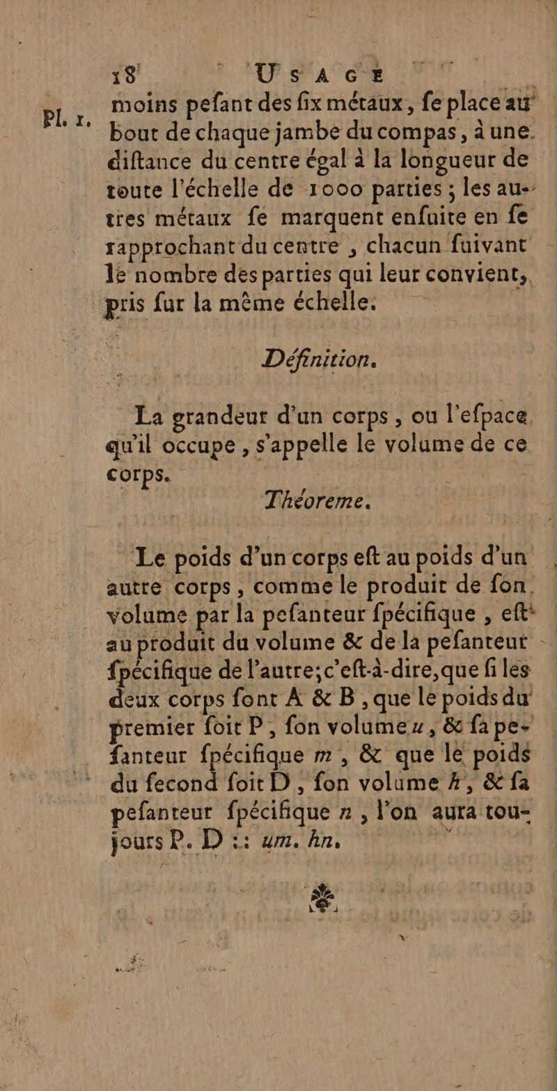PL. £, moins pefant des fix métaux, fe place au’ bout de chaque jambe du compas, aune. diftance du centre égal à la longueur de toute l'échelle de 1000 parties ; les au- tres métaux fe marquent enfuite en fe rapprochant du centre , chacun fuivant 1 nombre des parties qui leur convient. Définition. La grandeur d’un corps , ou l'efpace, qu'il occupe , s'appelle le volume de ce corps. | Théoreme. Le poids d’un corps eft au poids d’un autre corps, comme le produit de fon, volume par la pefanteur fpécifique , ef: au produit du volume &amp; de la pefanteut … fpécifique de l’autre; c’eft-à-dire,que fi les deux corps font À &amp; B , que le poidsdu premier foit P, fon volumes, &amp; fa pes fanteur fpécifique m , &amp; que le poids du fecond foit D, fon volume %, &amp; fa pefanteur fpécifique » , l'on aura tou- jours P. D :: ur. ln, so CE :