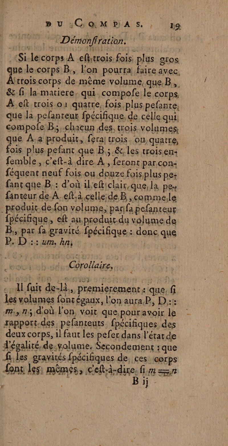 pu sGM PIAS ; ka Démonflration. .“Stlécorps À efktrois fois plus gros que le-corps B, l’on pourra faire avec. Afttois.corps de même volume, que. B,,. &amp; fi la matiere, qui. compofe le corps, Àelt trois-o1 quatre, fois plus.pefante; que la pefanteur fpécifique. de celle qui. compofe B,;,.chacun des, trois volumes, que À.a produit, fera trois. ou.quatre, fois plus pefant que B.;.&amp;, les troisen- femble, c'eft-à dire À, feront par.con- féquent neuf fois ou douze fois plus pe: fancque.B.: d’où ilefticlair,que,la pes fanteur de. A..eft.à celle de B ,comme.le _produit de. fon volume, parifa pefanteur fpécifique, eft an.produit.du volume de B,, par fa gravité, fpécifique: donc que D. D :: um, An: rat :.-Corollaire,. :: Al fair de-là,, premierement: que, f les volumes fons égaux, l'on auraP, D::1: m3 25. doù l’on, voit que.pouravoir le rapport.des. pefanteuts. fpécifiques des deux corps, 1l faut les pefer dans l’état de d'égalité. de-volume, Secondement :que files gravités fpécifiques de, ces corps font les: mêmes, frites mm Sn 14e x