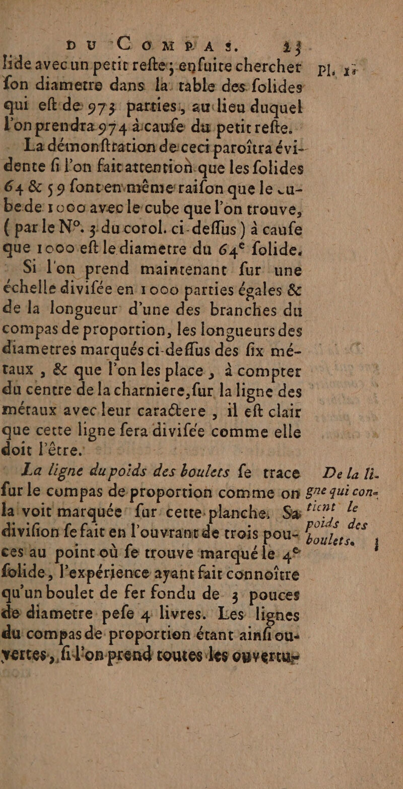 D vu °C'0 x Vas. #2. lide avecunpetir reftes enfuirecherchet pl, x: fon diametre dans la: table des folides qui eftide 973 parties: auclieu duquel L'on prendra 974 àicaufe du petit refte. - La démonftration derceci paroîtra évi- dente fi l'on faicatrention:que les folides 64 &amp; 5 9 fonvenméme:raifon que le .u- bede 1060 avecle cube que l’on trouve, (par le N°. 3 du corol. ci-deflus ) à caufe que 1000°eft le diametre du 64° folide. Si l'on prend maintenant fur une échelle divifée en 1000 parties égales &amp; de la longueur d’une des branches du compas de proportion, les longueurs des diametres marqués ci-deflus des fix mé- taux , &amp; que l'on les place, à compter du centre de la charniere,fur la ligne des métaux avecleur caractere , il eft clair que cette ligne fera divifée comme elle doit l'être. RASE: La ligne du poids des boulers {e trace Dela li. fur le compas de proportion comme on 8% qui con- laivoit marquée: far: cette: planche: Sa Réfe f divifion fe fait en l'ouvrantde trois pous 4,7, ces'au point où fe trouve marqué le 4 folide, l'expérience ayant fair connoître qu'un boulet de fer fondu de 3 pouces de diametre pefe 4 livres. Les lignes du compas de proportion étant ainfiou: vertes, fil'onprend coutesiles ouvertue