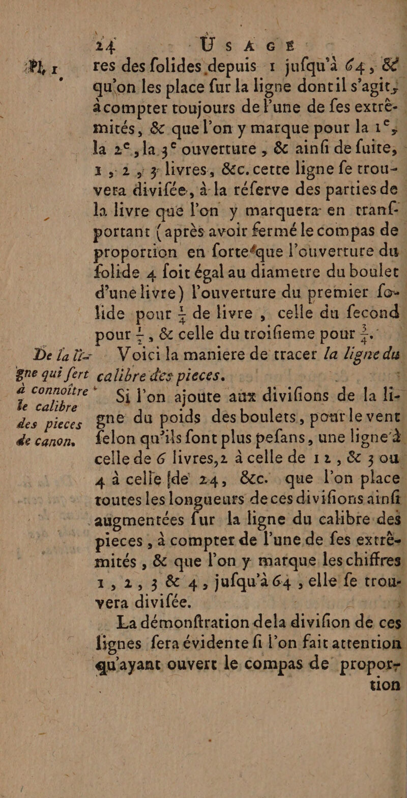 Er res desfolides depuis 1 jufqu'à 64, &amp;&amp; qu'on les place fur la ligne dontil s'agit; à compter toujours de Pune de fes extrè- mités, &amp; que l’on y marque pour la 1°; la 2°, la 3° ouverture , &amp; ainf de fuite, : 1,2, 3 livres, &amp;c.cetre ligne fe trou- vera divifée, à la réferve des partiesde. la livre que lon y marquerz en tran{- portant {après avoir fermé le compas de proportion en forte‘que l'ouverture du folide 4 foit égal au diametre du boulet d’une livre) l’ouverture du premier fo. lide pour + de livre , celle du fecond | our +, &amp; celle dutroifieme pouri. à De la tir Voicila maniere de tracer /a ligne du gne qui fert calibre des pieces. Teens Le ke elpe Si lon ajoute aüx divifions de la Ji des pieces 8ne du poids des boulets, pourlevent de canon, {elon qu’ils font plus pefans, une ligne’à. celle de 6 livres,2 à celle de 12, &amp; 3 ou 4 à cellelde 24, &amp;cc. que l’on place toutes les longueurs deces divifions ainft augmentées fur la ligne du calibre des pieces , à compter de l’une de fes extrès mités , &amp; que l’on y marque les chiffres. 1,2,3&amp; 4, jufqu'a64 , elle fe trou: vera divifée. À 35 10 La démonftration dela divifon de ces lignes fera évidente fi l’on fait attention qu'ayant ouvert le compas de propos tion