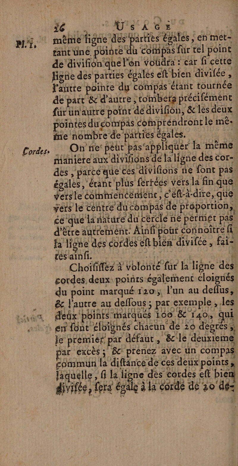 ViLoNRe QU ER LS M, M ORIPR RER EN NES SR PTS fantune pointe du compas fur rel point de'divifiôn que l’on Voüdra : car fi cette Hgüe des parties égales eft bien divifée, l'antte pointe dy compas étant tournée de pait &amp; d'autre , tombera précifément für unautre point dédivifion, &amp; les deux pointes du compas commprendronr le mê: fe nombre de parties égales. | Cordes, OR TTe pèur pas'appliquer la même 7 maniere aux divifions de la ligne des cor-, des , parcé que € s divifions ne font pas. _ égales, écanc'plus ferrées vers la fin que vers le commencement, c'eft-à-dire, que vérs le centre du compas de préportion,, ce que lanature du cercle ne permier pas être autremént. Ainfi pour connoître fi fa ligne des cordes eftbién divifée, fai- tés ainfi. es | divifée, fera égale à la corde dé 20'dé-