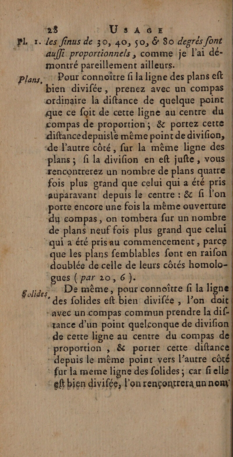 ‘28 UsAGE | | Pl x. /es finus de 30, 40, 50, &amp; 80 degrés font , auffi proportionnels , comme je l'ai de- montré pareillement ailleurs. ee Plans, Pour connoître fi la ligne des plans eft À bien divifée, prenez avec un compas ordinaire la diftance de quelque point que ce foit de cette ligne au centre du compas de proportion; &amp; portez cette -_ diftancedepnis\emême point de divifion, ‘de l'autre côté, fur la même ligne des | plans; fi la divifion en eft jufte, vous “rencontrerez un nombre de plans quatre | fois plus grand que celui qui a été pris | auparavant depuis le centre : &amp; fi l’on. porte encore une fois la même ouverture . du compas, on tombera fur un nombre de plans neuf fois plus grand que celui. “qui a été prisau commencement ; parce. que les plans femblables fent en raifon doublée de celle de leurs côtés homolo- gues ( par 10, 6 ). 1} Solide ; De même, pour connoître fi la ligne ” ‘des folides eft bien divifée , l’on doit -avec un Compas commun prendre la dif- “sance d’un point quelconque de divifion, de certe ligne au centre du compas de “proportion , .&amp; porter cette diftance «depuis le même point vers l’autre côté. : fur la meme ligne des folides ; car fielle, - ef bien divifée, l'on rençontrera un nony ,: