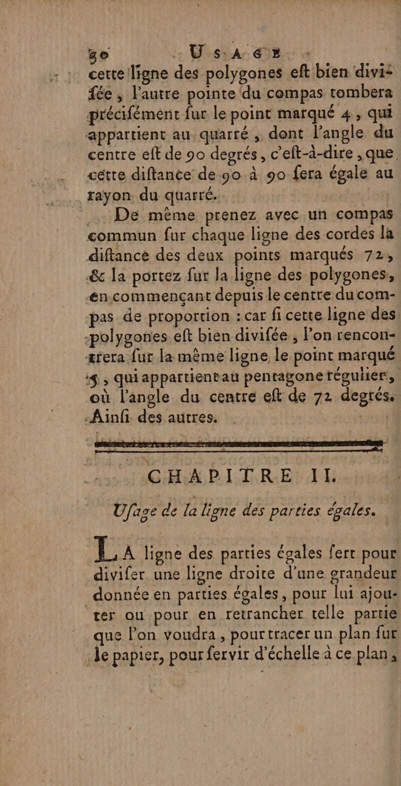 3e UV SA GE. cette ligne des polygones eft bien divi- fée , l'autre pointe ‘du compas tombera précifément fur le point marqué 4, qui appartient au quarré , dont l’angle du centre eft de 90 degrés, c’'eft-à-dire ,que cétte diftance de 90 à 90 fera égale au rayon. du quarré. | De mème prenez avec un compas commun fur chaque ligne des cordes la diftance des deux points marqués 72, &amp; la portez fut la ligne des polygones, Æn.commençant depuis le centre du com- pas de proportion : car fi cette ligne des: -polygones eft bien divifée ; on rencon- æ&amp;rera fur la même ligne le point marqué i$ , quiappartientau pentagone régulier, où l'angle du centre eft de 72 degrés. -Ainfi des autres. | “hasor ob BIT RS Et Ufage de la ligne des parties égales. La ligne des parties égales ferr pour divifer. une ligne droite d’une grandeur donnée en parties égales, pour lui ajou: ter ou pour en retrancher telle partie que l’on voudra, pour tracer un plan fur le papier, pour fervir d'échelle à ce plan,