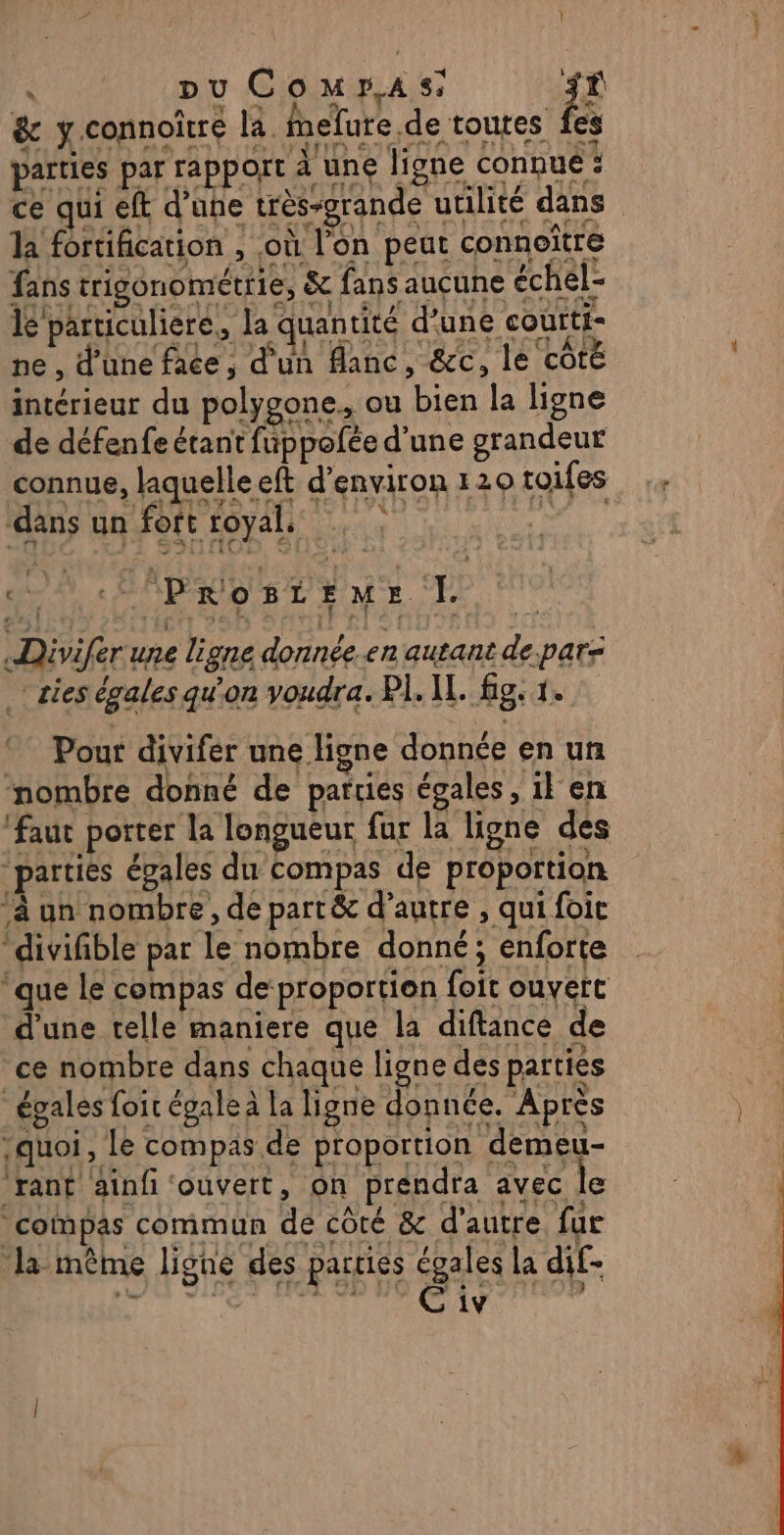 2 ’ \ à pu Compas: Es &amp; y connoître la. fnelure de toutes fes L 4 Luttes ont ss | 2e 4 Sie En € rt CRC es arties par rapport à une ligne connue : ce qui eft d’upe très-grande utilité dans la fortification , où l'on peut connoïtre fans trigonométrie, &amp; fans aucune échel- lé particuliere,, la quantité d'une coutti- ne , d’une face, d'un flanc, &amp;c, le CÔTÉ intérieur du polygone, ou bien la ligne de défenfe étant fuppolée d’une grandeur connue, laquelle eft d'environ 120 toifes Matos An Fee LOyahe Le Paonttur TL Divifer une ligne donnée.en autant de par: cies égales qu'on voudra. PI. IL. fig. 1. Pour divifer une ligne donnée en un nombre donné de parties égales, il en ‘faut porter la longueur fur la ligne des parties égales du compas de proportion ‘à un nombre, de part&amp; d’autre , qui foit “divifible par le nombre donné; enforte que le compas de proportion foit ouvert d'une telle maniere que la diftance de ce nombre dans chaque ligne des parties égales foit égale à la ligne donnée. Après quoi, Le compas de proportion demeu- “rant ainfi ‘ouvert, on prendra avec le compas commun de côté &amp; d'autre fur ‘la même ligne des parties égales la dif-