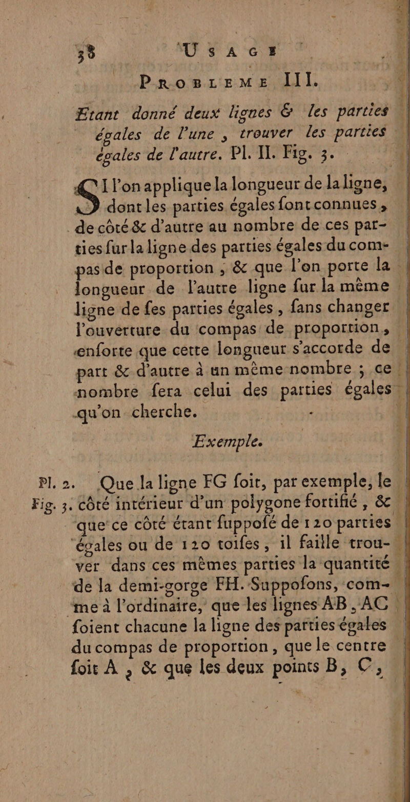 39 UsAaCs ProsLzeMmMe Il. Etant donné deux lignes &amp; les parties \ égales de l’une , trouver les parties égales de l'autre. PL IL Fig. 3. S' l’on applique la longueur de la ligne, &amp;D dontles parties égales fontconnues, de côté &amp;c d’autre au nombre de ces par- ties fur la ligne des parties égalesducom- | pas de proportion , &amp; que l’on porte la | longueur de l'autre ligne fur la même | ligne de fes parties égales, fans changer | l'ouverture du compas de proportion, | enforte que cette longueur s'accorde de part &amp; d'autre à un même nombre ; ce | nombre fera celui des parties égales | qu'on cherche. | das LE | Exemple. Pl 2. Que la ligne FG foi, par exemple, le Fig. 3. côté intérieur d’un polygone fortifié, &amp; “que’ce côté étant fuppofé de 120 parties | ‘évales ou de 120 toifes, il faille trou-,| ver dans ces mêmes parties la quantité | _ de la demi-gorge FH.-Suppofons, com- “me à l’ordinaire, que les lignes AB, AC foient chacune la ligne despartieségales \ du compas de proportion, que le centre foir À , &amp; que les deux points B, ©,