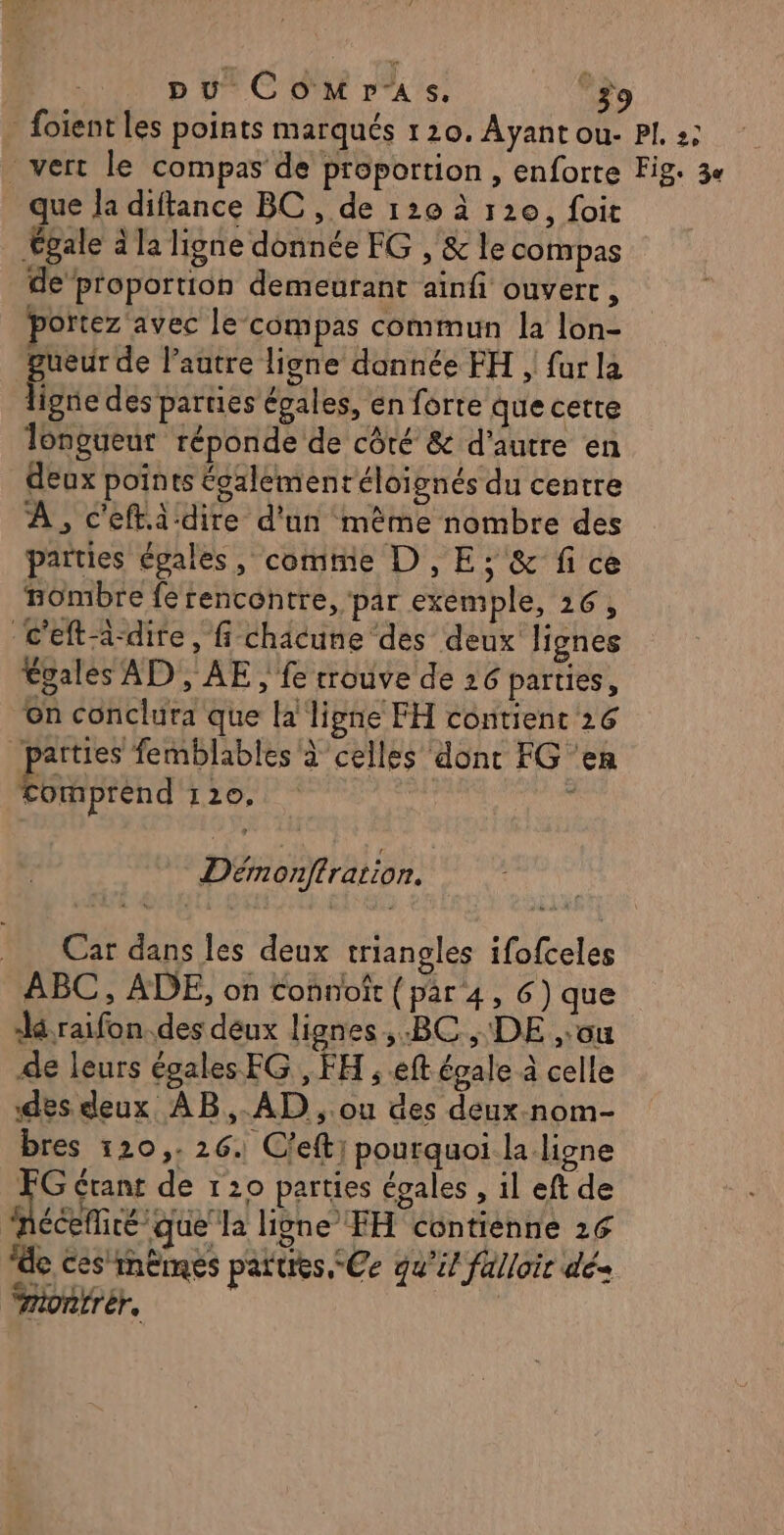 foient les points marqués 120. Ayant ou- PI 2; vert le compas de proportion , enforte Fig: 3e que la diftance BC , de 120 à 120, foit Égale à la ligne donnée EG , &amp; le compas de proportion demeutant ainf ouvert , portez avec le compas commun la lon- 4 de autre ligne dannée FH , far la ipne des parties épales, en forte que cetre longueur réponde de côté &amp; d'autre en deux points tgalementéloignés du centre À , c'eftà dire d'un même nombre des paities épales, comtie D, E; &amp; fi ce nombre fe rencontre, par exemple, 26, c'eft-i-dire, fi chacune ‘des deux lignes Égales AD, AE, fe rrouve de 26 parties, on conclura que la ligne FH contient 26 parties femblables à celles dont FG ‘en Comprend 120. ” Démonftration. Car dans les deux triangles ifofceles ABC, ADE, on connoît (par 4, 6) que dé raifon.des deux lignes BC , DE ,:ou de leurs égales FG , FH ; eft égale à celle des deux AB, AD , ou des deux nom- bres 120,. 26. C'efti pourquoi la ligne d étant de 120 parties égales , il eft de nécefité que la ligne FH contienne 26 de ces'mêmes parues, -Ce qu'il falloir dé-