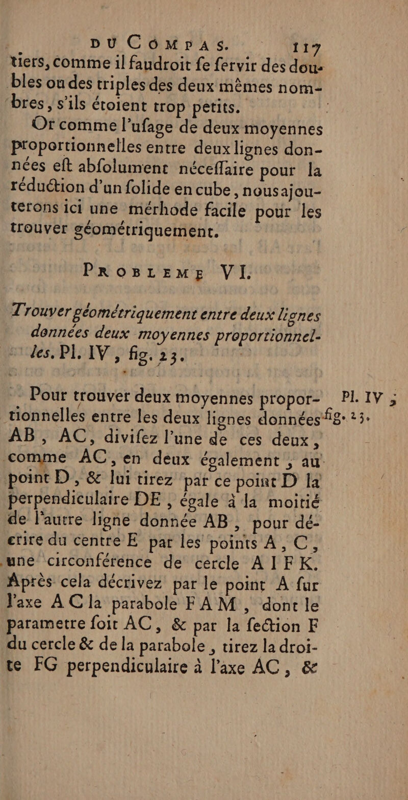 tiers, comme il faudroit fe fervir des dou bles ou des triples des deux mêmes nom- ‘bres , s'ils étoient trop petits. Or comme l’ufage de deux moyennes Proportionnelles entre deux lignes don- nées eft abfolument néceflaire pour la réduction d’un folide en cube , Nousajou- terons ici une mérhode facile pour les trouver géométriquement. PROBLEME VI. Trouver géométriquement entre deux lignes données deux moyennes proportionnel- des. PI, IV, fig. 23. Pour trouver deux moyennes propor- PI. IV ; tionnelles entre les deux lignes donnéesig 3. AB , AC, divifez l’une de ces deux, comme AC, en deux également ; au point D, &amp; lui tirez par ce point D Ia perpendiculaire DE , égale à Ja moitié de l'autre ligne donnée AB, pour dé- ecrire du centre E par les points A, C, une circonféréence de cercle AIFK. Après cela décrivez par le point À fur J'axe ACla parabole FAM , dont le parametre foir AC, &amp; par la fection F du cercle &amp; de la parabole , tirez la droi- te FG perpendiculaire à l’axe AC, &amp;