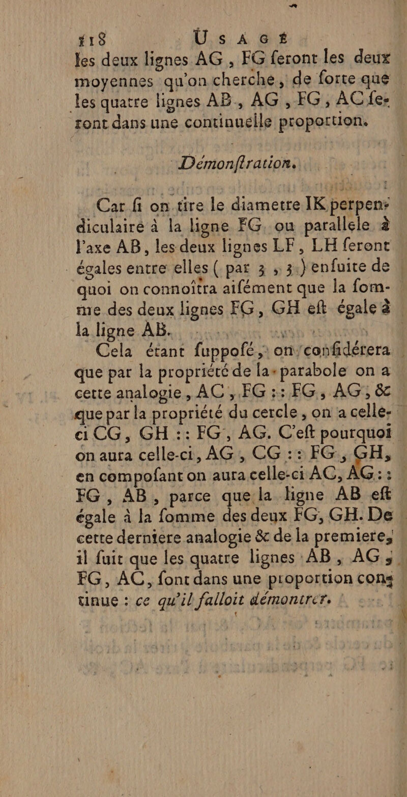 18 Üsacs les deux lignes AG , FG feront les deux moyennes qu'on cherche, de forte que les quatre lignes AB, AG , FG, AC e: ront dans une continuélle proportion. : Démonfiration. Car fi on.tire Le diametre IK perpen: diculairé à la ligne FG, ou parallele à l'axe AB, les deux lignes LF, LH ferent _ égales entre elles ( par 3 , 3.) enfuite de quoi on connoîtra aifément que la fom- me des deux lignes FG, GH eft cgaleà | l.ligne. AB. sie un TR Cela étant fuppofé,: on'confidérera | que par la propriété de la+ parabole on a cette analogie, AC ,.FG :: EG, AG, &amp;c | que par la propriété du cercle , on a celle- | «CG, GH :: FG, AG. C’eft pourquoi | on aura celle-ci, AG, CG :: EG * 4h en compofant on aura celle-ci AG, AG :: FG , AB, parce quela ligne AB eff égale à la fomme des deux FG, GH. De : cette derniere analogie &amp; de la premiere, il fuit que les quatre lignes AB, AG, » EG, AC, font dans une proportion cons tinue : ce qu’il falloit démonirer, !